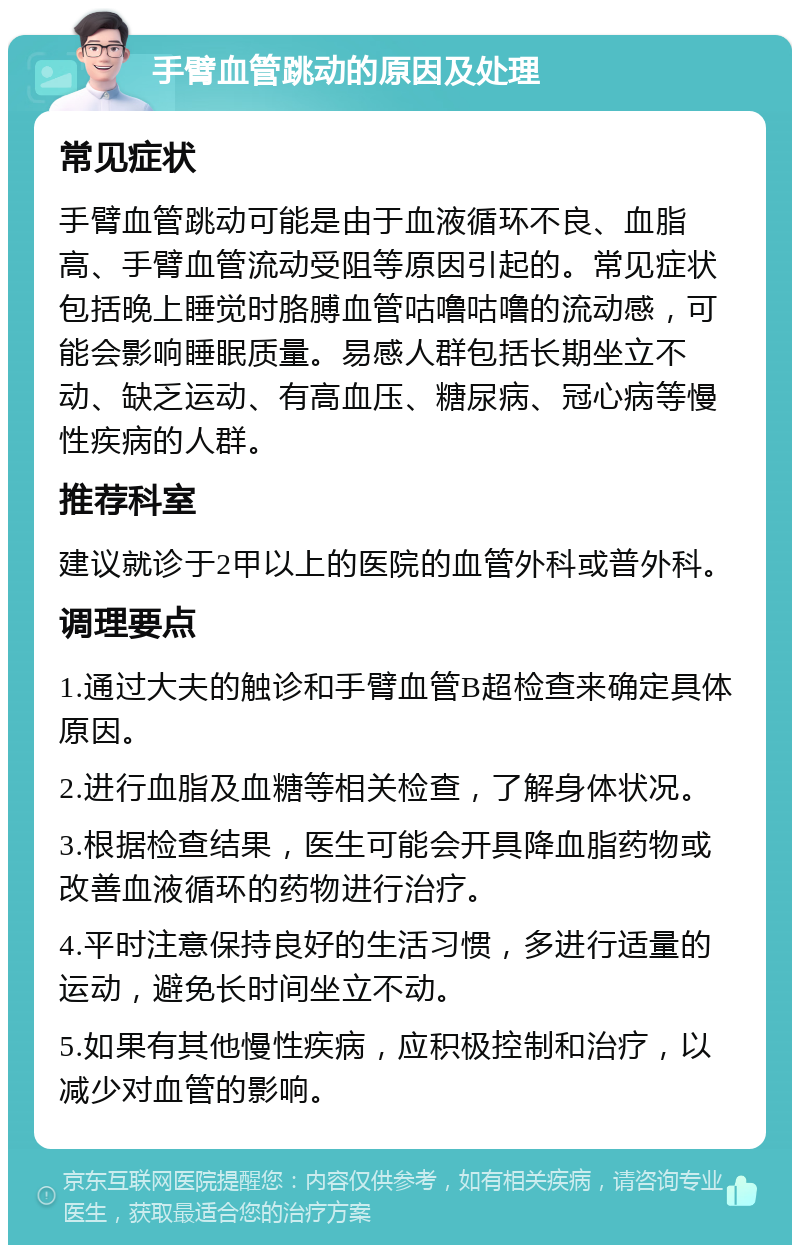 手臂血管跳动的原因及处理 常见症状 手臂血管跳动可能是由于血液循环不良、血脂高、手臂血管流动受阻等原因引起的。常见症状包括晚上睡觉时胳膊血管咕噜咕噜的流动感，可能会影响睡眠质量。易感人群包括长期坐立不动、缺乏运动、有高血压、糖尿病、冠心病等慢性疾病的人群。 推荐科室 建议就诊于2甲以上的医院的血管外科或普外科。 调理要点 1.通过大夫的触诊和手臂血管B超检查来确定具体原因。 2.进行血脂及血糖等相关检查，了解身体状况。 3.根据检查结果，医生可能会开具降血脂药物或改善血液循环的药物进行治疗。 4.平时注意保持良好的生活习惯，多进行适量的运动，避免长时间坐立不动。 5.如果有其他慢性疾病，应积极控制和治疗，以减少对血管的影响。