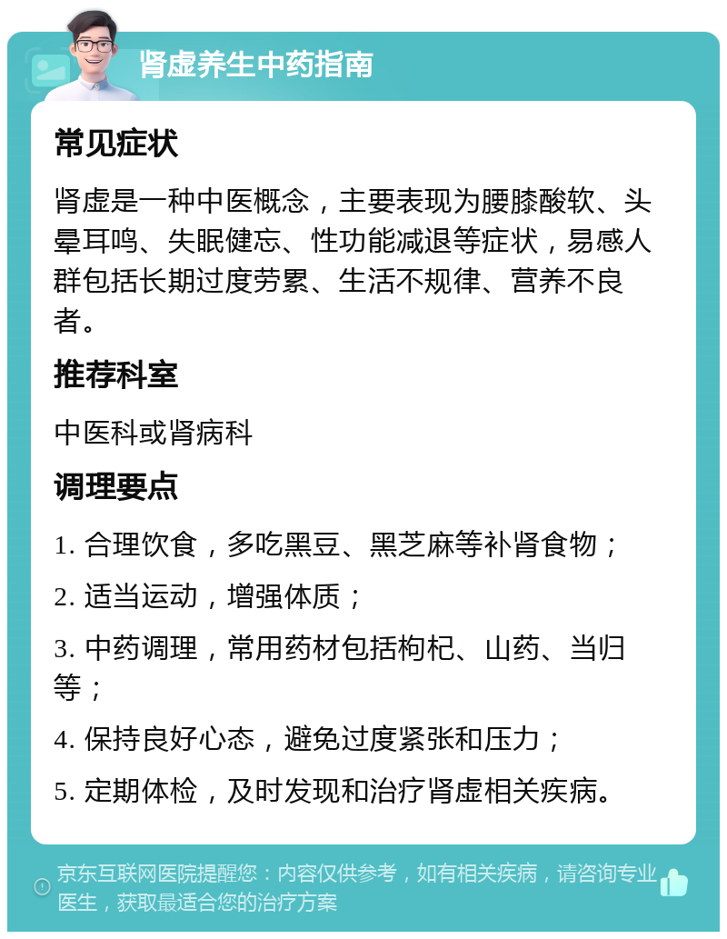 肾虚养生中药指南 常见症状 肾虚是一种中医概念，主要表现为腰膝酸软、头晕耳鸣、失眠健忘、性功能减退等症状，易感人群包括长期过度劳累、生活不规律、营养不良者。 推荐科室 中医科或肾病科 调理要点 1. 合理饮食，多吃黑豆、黑芝麻等补肾食物； 2. 适当运动，增强体质； 3. 中药调理，常用药材包括枸杞、山药、当归等； 4. 保持良好心态，避免过度紧张和压力； 5. 定期体检，及时发现和治疗肾虚相关疾病。