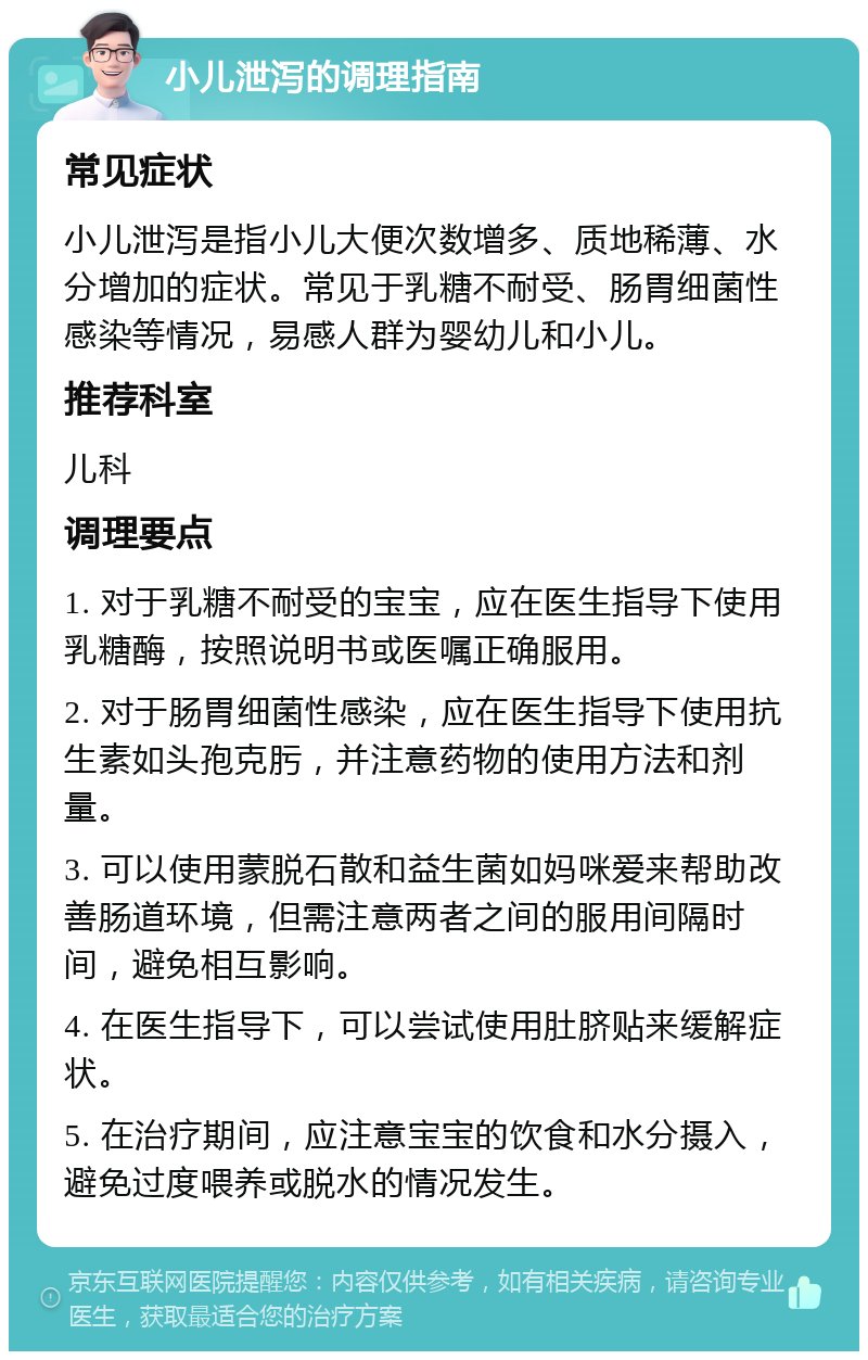 小儿泄泻的调理指南 常见症状 小儿泄泻是指小儿大便次数增多、质地稀薄、水分增加的症状。常见于乳糖不耐受、肠胃细菌性感染等情况，易感人群为婴幼儿和小儿。 推荐科室 儿科 调理要点 1. 对于乳糖不耐受的宝宝，应在医生指导下使用乳糖酶，按照说明书或医嘱正确服用。 2. 对于肠胃细菌性感染，应在医生指导下使用抗生素如头孢克肟，并注意药物的使用方法和剂量。 3. 可以使用蒙脱石散和益生菌如妈咪爱来帮助改善肠道环境，但需注意两者之间的服用间隔时间，避免相互影响。 4. 在医生指导下，可以尝试使用肚脐贴来缓解症状。 5. 在治疗期间，应注意宝宝的饮食和水分摄入，避免过度喂养或脱水的情况发生。