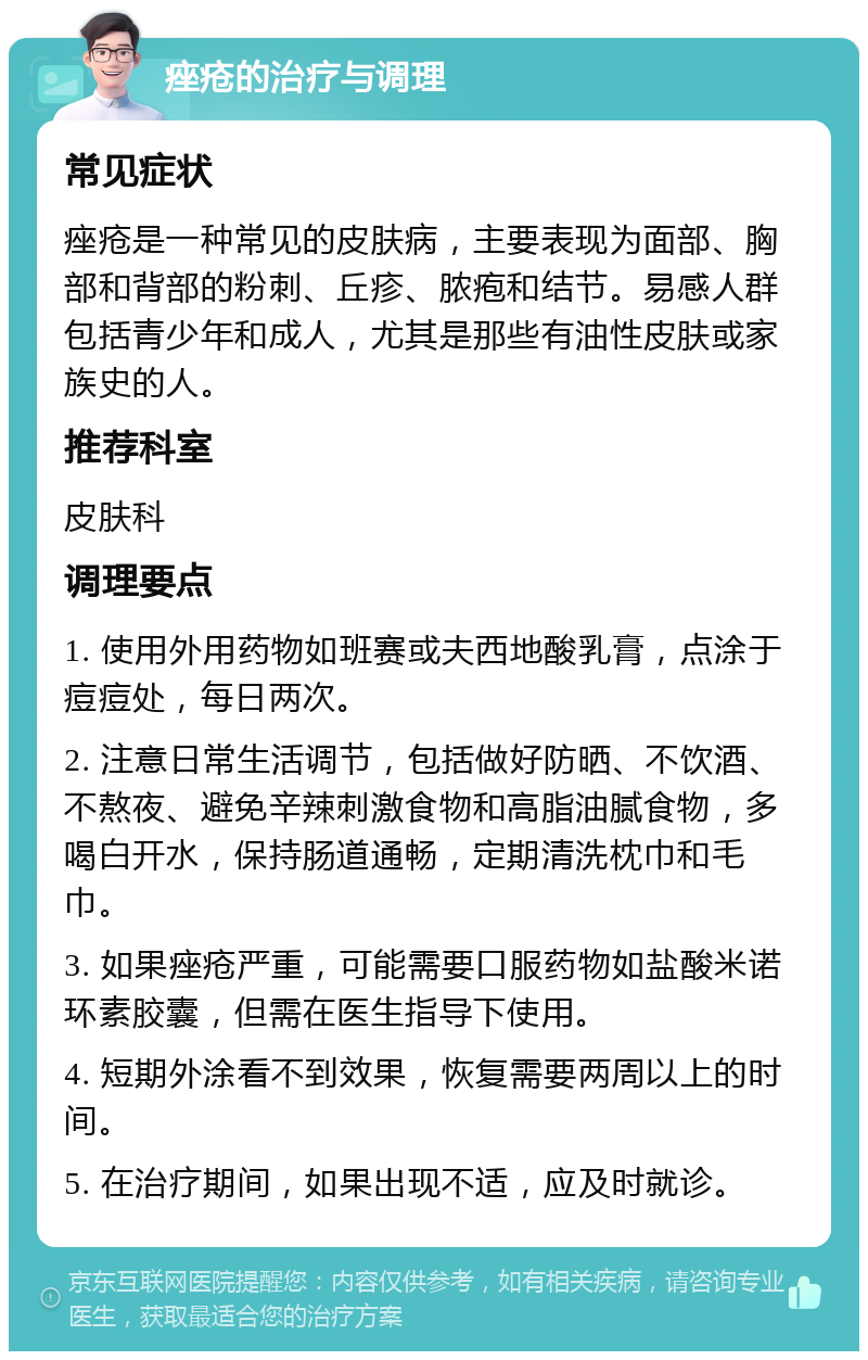 痤疮的治疗与调理 常见症状 痤疮是一种常见的皮肤病，主要表现为面部、胸部和背部的粉刺、丘疹、脓疱和结节。易感人群包括青少年和成人，尤其是那些有油性皮肤或家族史的人。 推荐科室 皮肤科 调理要点 1. 使用外用药物如班赛或夫西地酸乳膏，点涂于痘痘处，每日两次。 2. 注意日常生活调节，包括做好防晒、不饮酒、不熬夜、避免辛辣刺激食物和高脂油腻食物，多喝白开水，保持肠道通畅，定期清洗枕巾和毛巾。 3. 如果痤疮严重，可能需要口服药物如盐酸米诺环素胶囊，但需在医生指导下使用。 4. 短期外涂看不到效果，恢复需要两周以上的时间。 5. 在治疗期间，如果出现不适，应及时就诊。