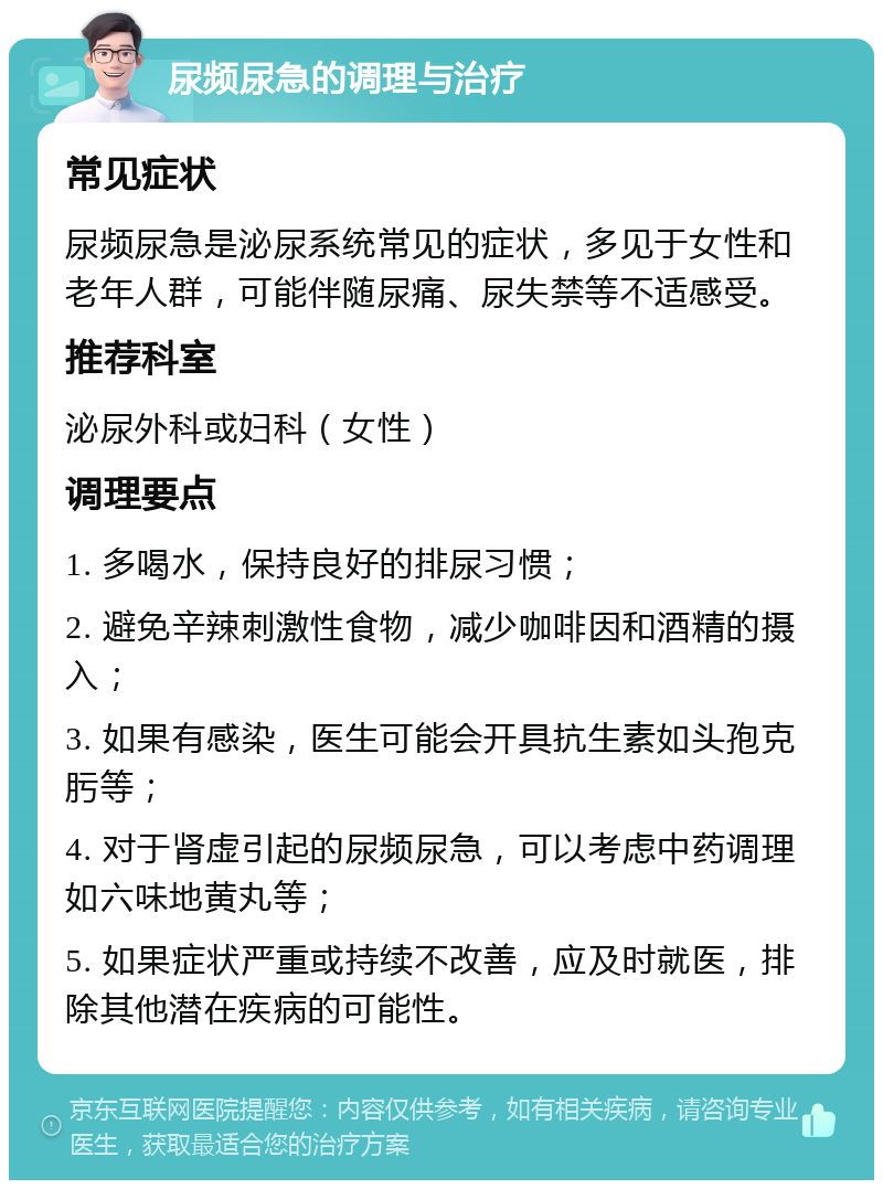 尿频尿急的调理与治疗 常见症状 尿频尿急是泌尿系统常见的症状，多见于女性和老年人群，可能伴随尿痛、尿失禁等不适感受。 推荐科室 泌尿外科或妇科（女性） 调理要点 1. 多喝水，保持良好的排尿习惯； 2. 避免辛辣刺激性食物，减少咖啡因和酒精的摄入； 3. 如果有感染，医生可能会开具抗生素如头孢克肟等； 4. 对于肾虚引起的尿频尿急，可以考虑中药调理如六味地黄丸等； 5. 如果症状严重或持续不改善，应及时就医，排除其他潜在疾病的可能性。