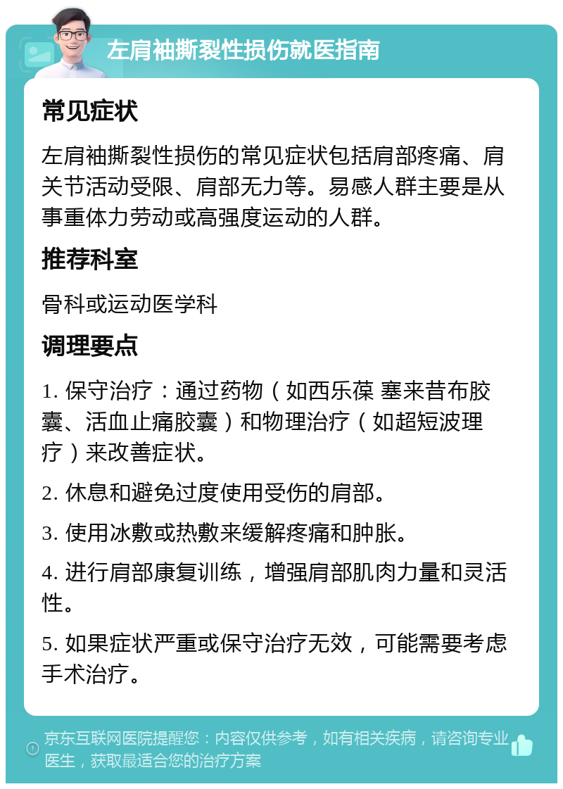 左肩袖撕裂性损伤就医指南 常见症状 左肩袖撕裂性损伤的常见症状包括肩部疼痛、肩关节活动受限、肩部无力等。易感人群主要是从事重体力劳动或高强度运动的人群。 推荐科室 骨科或运动医学科 调理要点 1. 保守治疗：通过药物（如西乐葆 塞来昔布胶囊、活血止痛胶囊）和物理治疗（如超短波理疗）来改善症状。 2. 休息和避免过度使用受伤的肩部。 3. 使用冰敷或热敷来缓解疼痛和肿胀。 4. 进行肩部康复训练，增强肩部肌肉力量和灵活性。 5. 如果症状严重或保守治疗无效，可能需要考虑手术治疗。