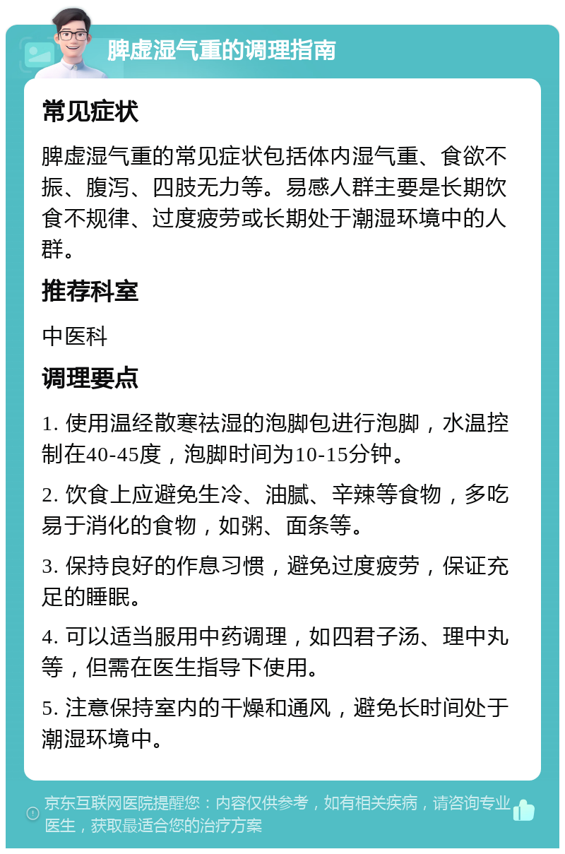 脾虚湿气重的调理指南 常见症状 脾虚湿气重的常见症状包括体内湿气重、食欲不振、腹泻、四肢无力等。易感人群主要是长期饮食不规律、过度疲劳或长期处于潮湿环境中的人群。 推荐科室 中医科 调理要点 1. 使用温经散寒祛湿的泡脚包进行泡脚，水温控制在40-45度，泡脚时间为10-15分钟。 2. 饮食上应避免生冷、油腻、辛辣等食物，多吃易于消化的食物，如粥、面条等。 3. 保持良好的作息习惯，避免过度疲劳，保证充足的睡眠。 4. 可以适当服用中药调理，如四君子汤、理中丸等，但需在医生指导下使用。 5. 注意保持室内的干燥和通风，避免长时间处于潮湿环境中。