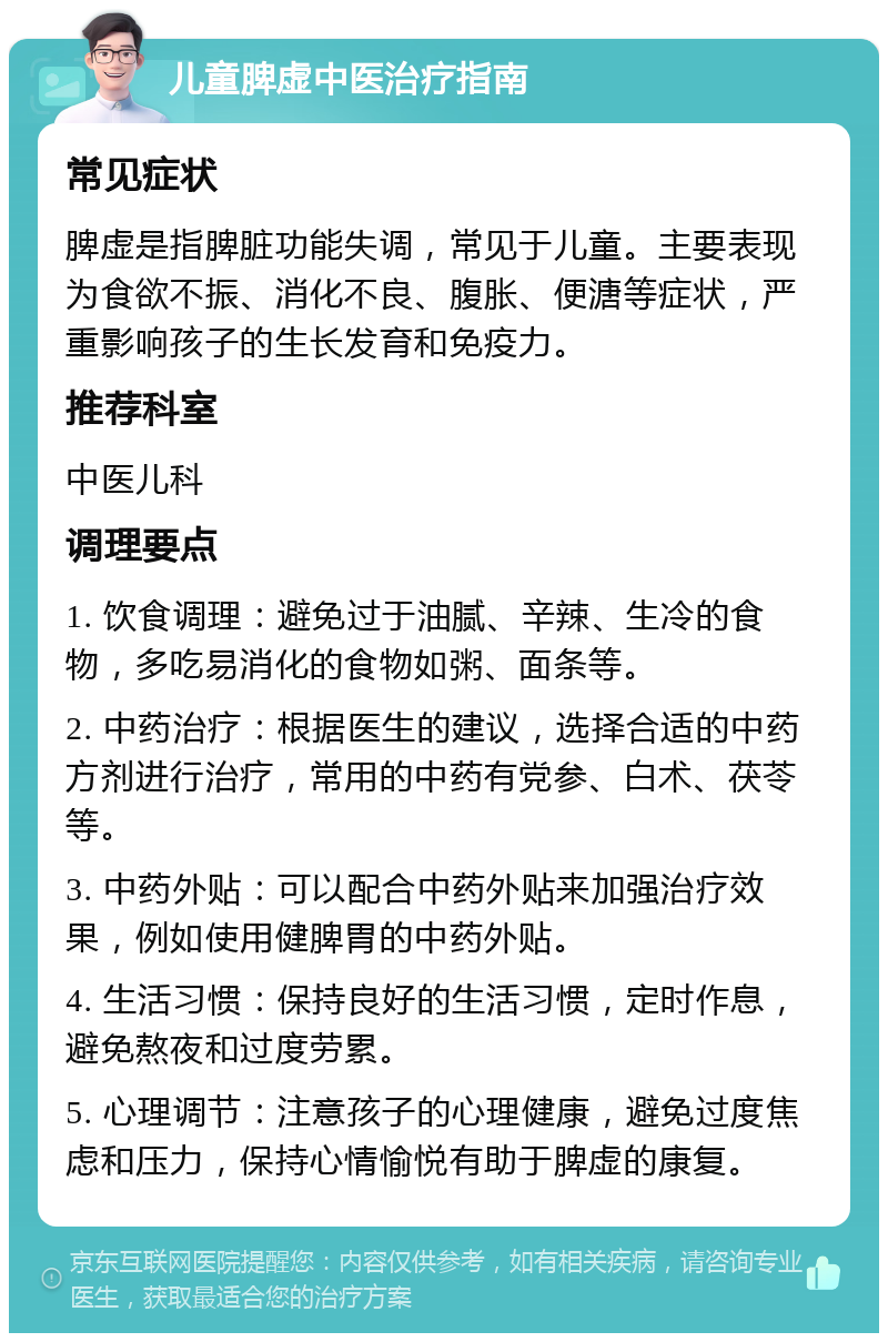 儿童脾虚中医治疗指南 常见症状 脾虚是指脾脏功能失调，常见于儿童。主要表现为食欲不振、消化不良、腹胀、便溏等症状，严重影响孩子的生长发育和免疫力。 推荐科室 中医儿科 调理要点 1. 饮食调理：避免过于油腻、辛辣、生冷的食物，多吃易消化的食物如粥、面条等。 2. 中药治疗：根据医生的建议，选择合适的中药方剂进行治疗，常用的中药有党参、白术、茯苓等。 3. 中药外贴：可以配合中药外贴来加强治疗效果，例如使用健脾胃的中药外贴。 4. 生活习惯：保持良好的生活习惯，定时作息，避免熬夜和过度劳累。 5. 心理调节：注意孩子的心理健康，避免过度焦虑和压力，保持心情愉悦有助于脾虚的康复。