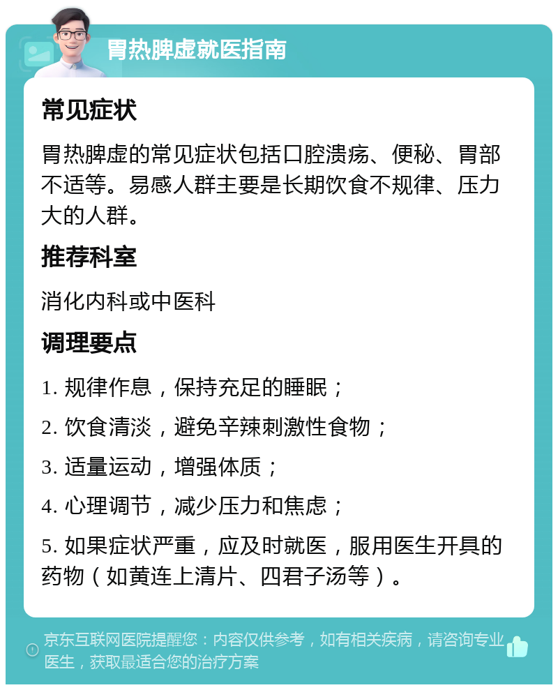 胃热脾虚就医指南 常见症状 胃热脾虚的常见症状包括口腔溃疡、便秘、胃部不适等。易感人群主要是长期饮食不规律、压力大的人群。 推荐科室 消化内科或中医科 调理要点 1. 规律作息，保持充足的睡眠； 2. 饮食清淡，避免辛辣刺激性食物； 3. 适量运动，增强体质； 4. 心理调节，减少压力和焦虑； 5. 如果症状严重，应及时就医，服用医生开具的药物（如黄连上清片、四君子汤等）。