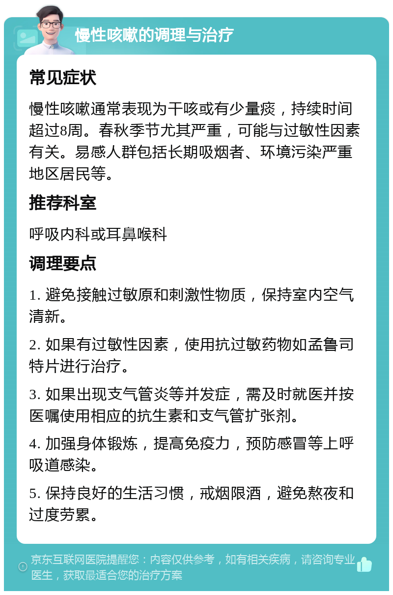 慢性咳嗽的调理与治疗 常见症状 慢性咳嗽通常表现为干咳或有少量痰，持续时间超过8周。春秋季节尤其严重，可能与过敏性因素有关。易感人群包括长期吸烟者、环境污染严重地区居民等。 推荐科室 呼吸内科或耳鼻喉科 调理要点 1. 避免接触过敏原和刺激性物质，保持室内空气清新。 2. 如果有过敏性因素，使用抗过敏药物如孟鲁司特片进行治疗。 3. 如果出现支气管炎等并发症，需及时就医并按医嘱使用相应的抗生素和支气管扩张剂。 4. 加强身体锻炼，提高免疫力，预防感冒等上呼吸道感染。 5. 保持良好的生活习惯，戒烟限酒，避免熬夜和过度劳累。