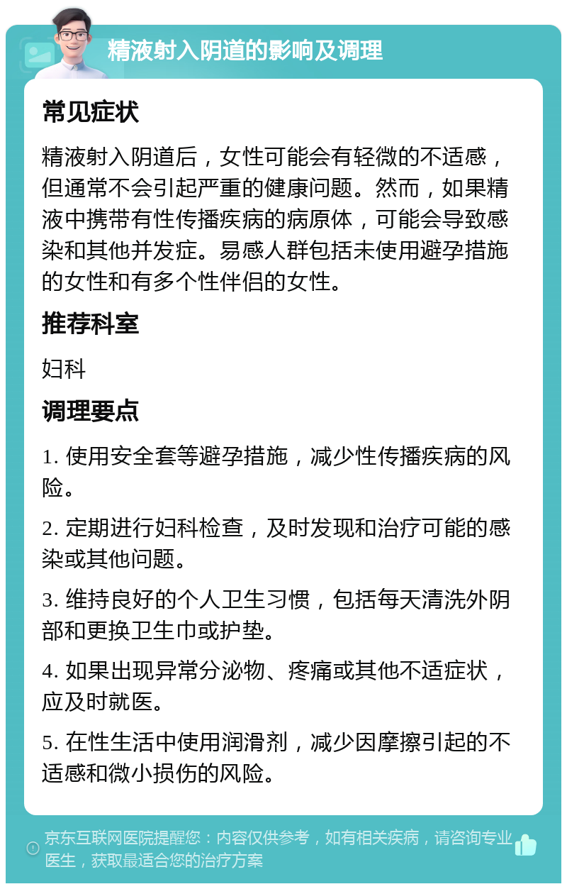 精液射入阴道的影响及调理 常见症状 精液射入阴道后，女性可能会有轻微的不适感，但通常不会引起严重的健康问题。然而，如果精液中携带有性传播疾病的病原体，可能会导致感染和其他并发症。易感人群包括未使用避孕措施的女性和有多个性伴侣的女性。 推荐科室 妇科 调理要点 1. 使用安全套等避孕措施，减少性传播疾病的风险。 2. 定期进行妇科检查，及时发现和治疗可能的感染或其他问题。 3. 维持良好的个人卫生习惯，包括每天清洗外阴部和更换卫生巾或护垫。 4. 如果出现异常分泌物、疼痛或其他不适症状，应及时就医。 5. 在性生活中使用润滑剂，减少因摩擦引起的不适感和微小损伤的风险。