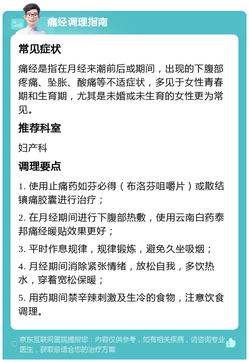 痛经调理指南 常见症状 痛经是指在月经来潮前后或期间，出现的下腹部疼痛、坠胀、酸痛等不适症状，多见于女性青春期和生育期，尤其是未婚或未生育的女性更为常见。 推荐科室 妇产科 调理要点 1. 使用止痛药如芬必得（布洛芬咀嚼片）或散结镇痛胶囊进行治疗； 2. 在月经期间进行下腹部热敷，使用云南白药泰邦痛经暖贴效果更好； 3. 平时作息规律，规律锻炼，避免久坐吸烟； 4. 月经期间消除紧张情绪，放松自我，多饮热水，穿着宽松保暖； 5. 用药期间禁辛辣刺激及生冷的食物，注意饮食调理。