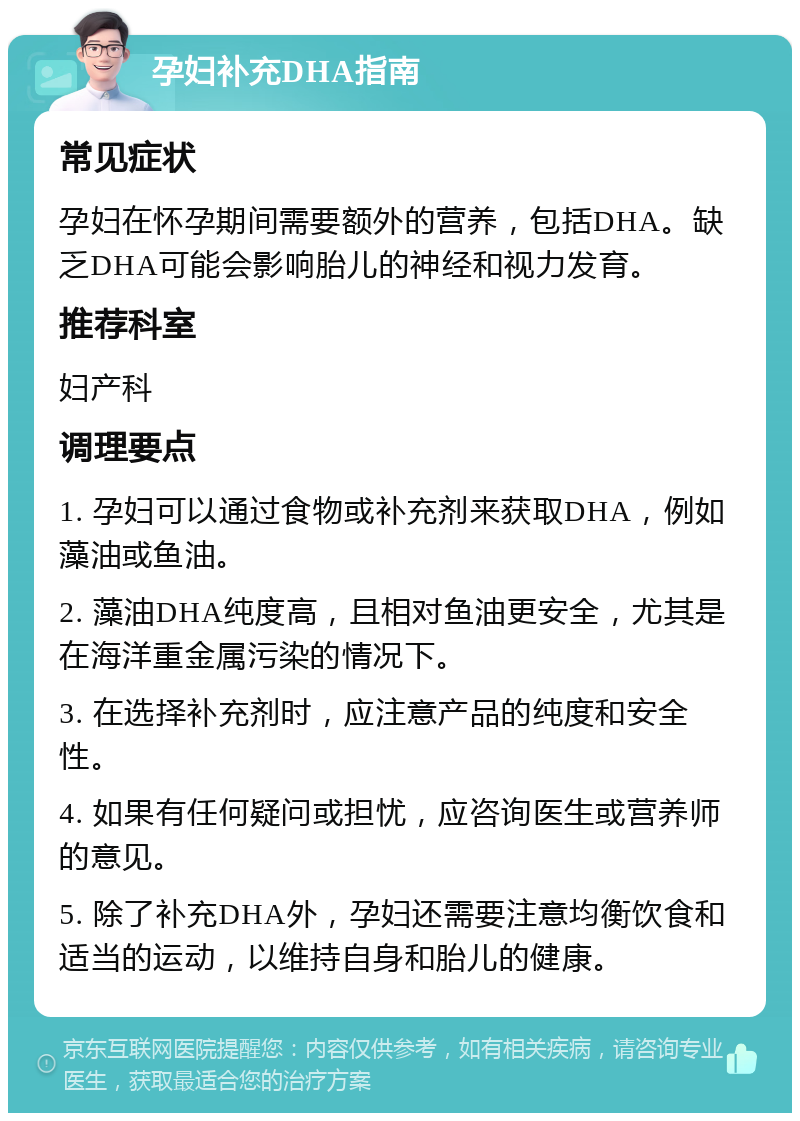 孕妇补充DHA指南 常见症状 孕妇在怀孕期间需要额外的营养，包括DHA。缺乏DHA可能会影响胎儿的神经和视力发育。 推荐科室 妇产科 调理要点 1. 孕妇可以通过食物或补充剂来获取DHA，例如藻油或鱼油。 2. 藻油DHA纯度高，且相对鱼油更安全，尤其是在海洋重金属污染的情况下。 3. 在选择补充剂时，应注意产品的纯度和安全性。 4. 如果有任何疑问或担忧，应咨询医生或营养师的意见。 5. 除了补充DHA外，孕妇还需要注意均衡饮食和适当的运动，以维持自身和胎儿的健康。