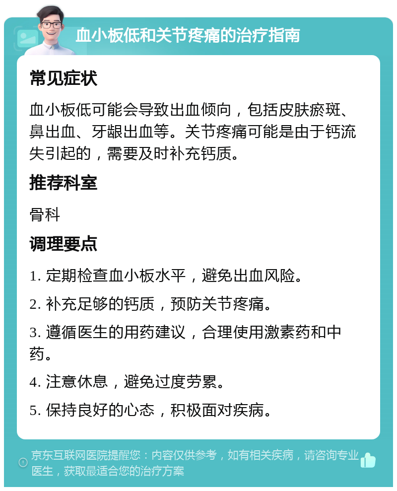 血小板低和关节疼痛的治疗指南 常见症状 血小板低可能会导致出血倾向，包括皮肤瘀斑、鼻出血、牙龈出血等。关节疼痛可能是由于钙流失引起的，需要及时补充钙质。 推荐科室 骨科 调理要点 1. 定期检查血小板水平，避免出血风险。 2. 补充足够的钙质，预防关节疼痛。 3. 遵循医生的用药建议，合理使用激素药和中药。 4. 注意休息，避免过度劳累。 5. 保持良好的心态，积极面对疾病。