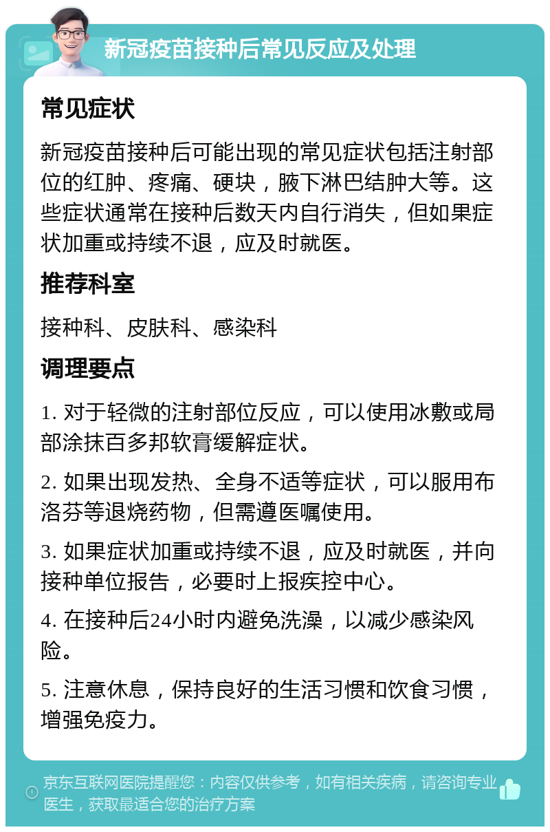 新冠疫苗接种后常见反应及处理 常见症状 新冠疫苗接种后可能出现的常见症状包括注射部位的红肿、疼痛、硬块，腋下淋巴结肿大等。这些症状通常在接种后数天内自行消失，但如果症状加重或持续不退，应及时就医。 推荐科室 接种科、皮肤科、感染科 调理要点 1. 对于轻微的注射部位反应，可以使用冰敷或局部涂抹百多邦软膏缓解症状。 2. 如果出现发热、全身不适等症状，可以服用布洛芬等退烧药物，但需遵医嘱使用。 3. 如果症状加重或持续不退，应及时就医，并向接种单位报告，必要时上报疾控中心。 4. 在接种后24小时内避免洗澡，以减少感染风险。 5. 注意休息，保持良好的生活习惯和饮食习惯，增强免疫力。