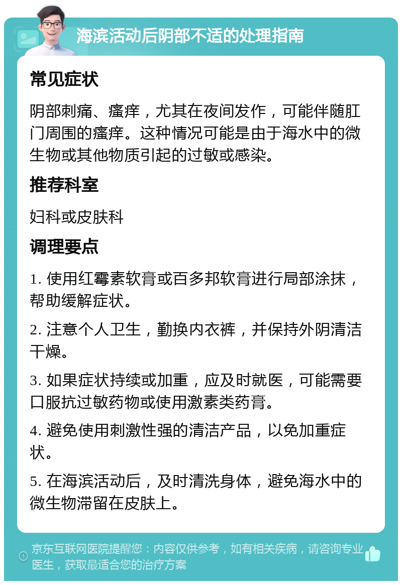 海滨活动后阴部不适的处理指南 常见症状 阴部刺痛、瘙痒，尤其在夜间发作，可能伴随肛门周围的瘙痒。这种情况可能是由于海水中的微生物或其他物质引起的过敏或感染。 推荐科室 妇科或皮肤科 调理要点 1. 使用红霉素软膏或百多邦软膏进行局部涂抹，帮助缓解症状。 2. 注意个人卫生，勤换内衣裤，并保持外阴清洁干燥。 3. 如果症状持续或加重，应及时就医，可能需要口服抗过敏药物或使用激素类药膏。 4. 避免使用刺激性强的清洁产品，以免加重症状。 5. 在海滨活动后，及时清洗身体，避免海水中的微生物滞留在皮肤上。