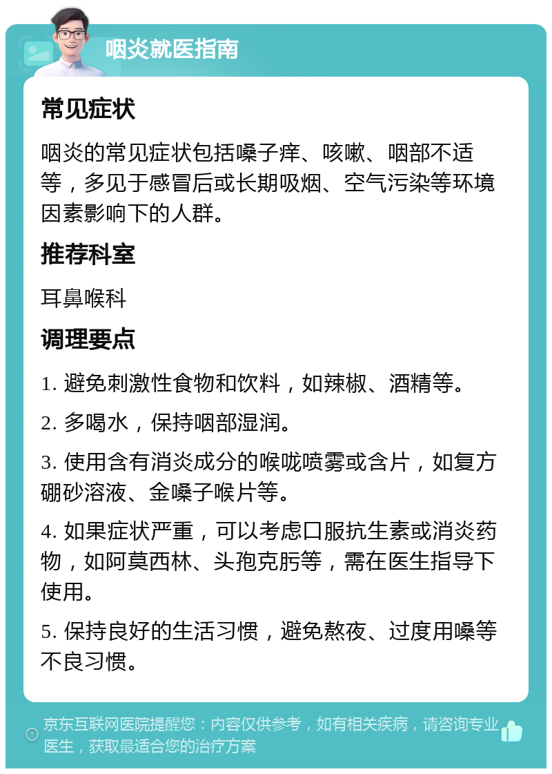 咽炎就医指南 常见症状 咽炎的常见症状包括嗓子痒、咳嗽、咽部不适等，多见于感冒后或长期吸烟、空气污染等环境因素影响下的人群。 推荐科室 耳鼻喉科 调理要点 1. 避免刺激性食物和饮料，如辣椒、酒精等。 2. 多喝水，保持咽部湿润。 3. 使用含有消炎成分的喉咙喷雾或含片，如复方硼砂溶液、金嗓子喉片等。 4. 如果症状严重，可以考虑口服抗生素或消炎药物，如阿莫西林、头孢克肟等，需在医生指导下使用。 5. 保持良好的生活习惯，避免熬夜、过度用嗓等不良习惯。