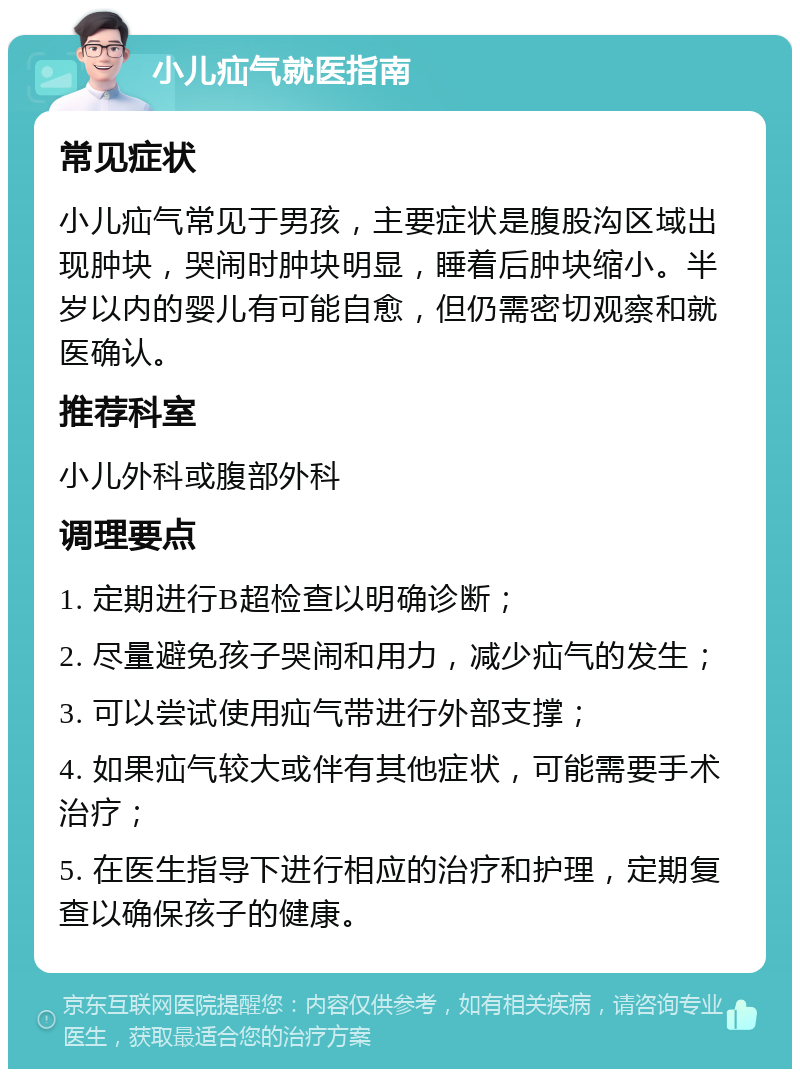 小儿疝气就医指南 常见症状 小儿疝气常见于男孩，主要症状是腹股沟区域出现肿块，哭闹时肿块明显，睡着后肿块缩小。半岁以内的婴儿有可能自愈，但仍需密切观察和就医确认。 推荐科室 小儿外科或腹部外科 调理要点 1. 定期进行B超检查以明确诊断； 2. 尽量避免孩子哭闹和用力，减少疝气的发生； 3. 可以尝试使用疝气带进行外部支撑； 4. 如果疝气较大或伴有其他症状，可能需要手术治疗； 5. 在医生指导下进行相应的治疗和护理，定期复查以确保孩子的健康。