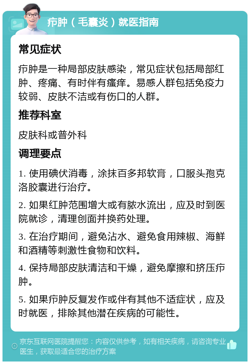 疖肿（毛囊炎）就医指南 常见症状 疖肿是一种局部皮肤感染，常见症状包括局部红肿、疼痛、有时伴有瘙痒。易感人群包括免疫力较弱、皮肤不洁或有伤口的人群。 推荐科室 皮肤科或普外科 调理要点 1. 使用碘伏消毒，涂抹百多邦软膏，口服头孢克洛胶囊进行治疗。 2. 如果红肿范围增大或有脓水流出，应及时到医院就诊，清理创面并换药处理。 3. 在治疗期间，避免沾水、避免食用辣椒、海鲜和酒精等刺激性食物和饮料。 4. 保持局部皮肤清洁和干燥，避免摩擦和挤压疖肿。 5. 如果疖肿反复发作或伴有其他不适症状，应及时就医，排除其他潜在疾病的可能性。