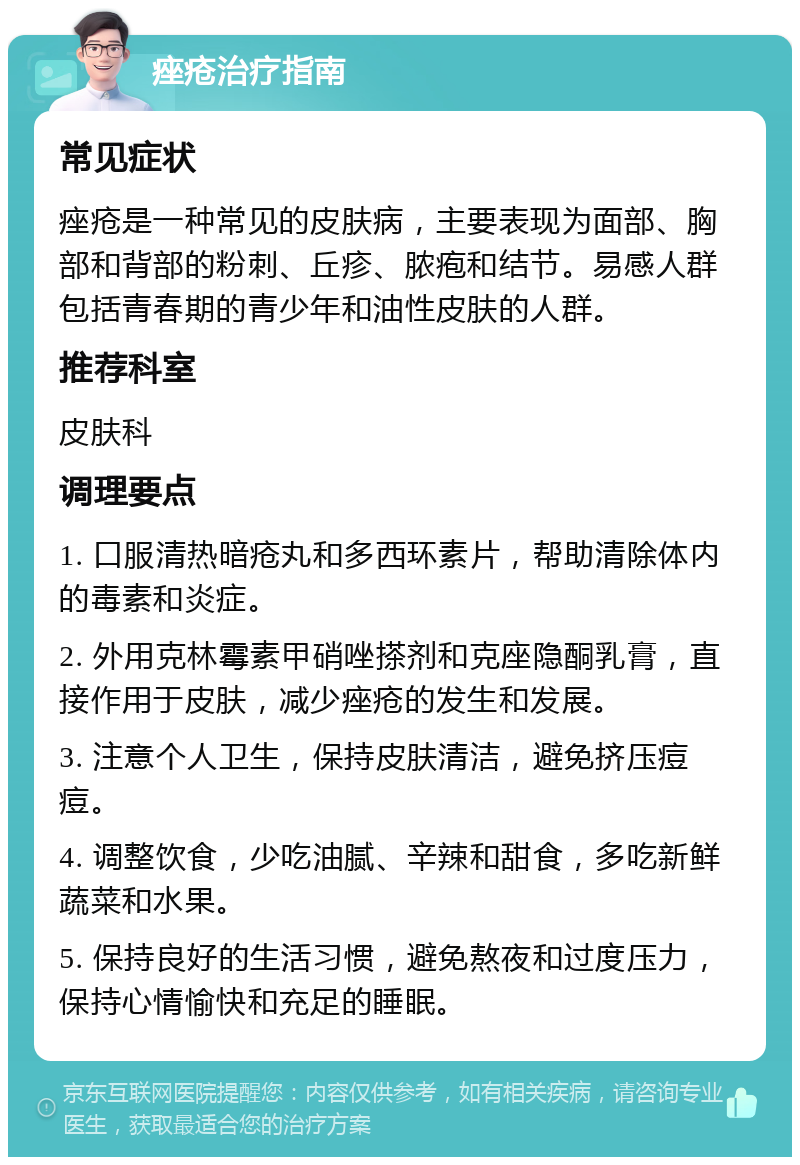 痤疮治疗指南 常见症状 痤疮是一种常见的皮肤病，主要表现为面部、胸部和背部的粉刺、丘疹、脓疱和结节。易感人群包括青春期的青少年和油性皮肤的人群。 推荐科室 皮肤科 调理要点 1. 口服清热暗疮丸和多西环素片，帮助清除体内的毒素和炎症。 2. 外用克林霉素甲硝唑搽剂和克座隐酮乳膏，直接作用于皮肤，减少痤疮的发生和发展。 3. 注意个人卫生，保持皮肤清洁，避免挤压痘痘。 4. 调整饮食，少吃油腻、辛辣和甜食，多吃新鲜蔬菜和水果。 5. 保持良好的生活习惯，避免熬夜和过度压力，保持心情愉快和充足的睡眠。