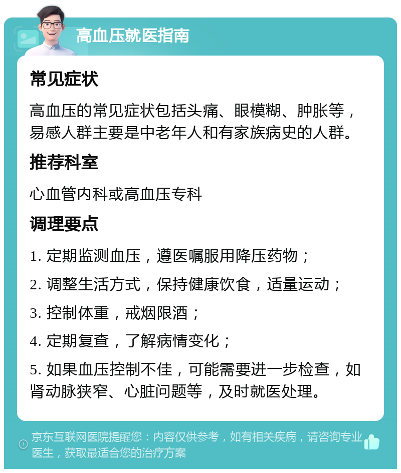 高血压就医指南 常见症状 高血压的常见症状包括头痛、眼模糊、肿胀等，易感人群主要是中老年人和有家族病史的人群。 推荐科室 心血管内科或高血压专科 调理要点 1. 定期监测血压，遵医嘱服用降压药物； 2. 调整生活方式，保持健康饮食，适量运动； 3. 控制体重，戒烟限酒； 4. 定期复查，了解病情变化； 5. 如果血压控制不佳，可能需要进一步检查，如肾动脉狭窄、心脏问题等，及时就医处理。