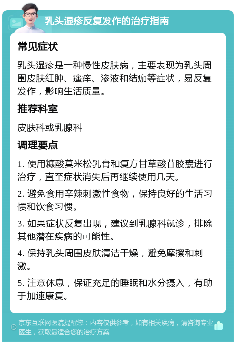 乳头湿疹反复发作的治疗指南 常见症状 乳头湿疹是一种慢性皮肤病，主要表现为乳头周围皮肤红肿、瘙痒、渗液和结痂等症状，易反复发作，影响生活质量。 推荐科室 皮肤科或乳腺科 调理要点 1. 使用糠酸莫米松乳膏和复方甘草酸苷胶囊进行治疗，直至症状消失后再继续使用几天。 2. 避免食用辛辣刺激性食物，保持良好的生活习惯和饮食习惯。 3. 如果症状反复出现，建议到乳腺科就诊，排除其他潜在疾病的可能性。 4. 保持乳头周围皮肤清洁干燥，避免摩擦和刺激。 5. 注意休息，保证充足的睡眠和水分摄入，有助于加速康复。