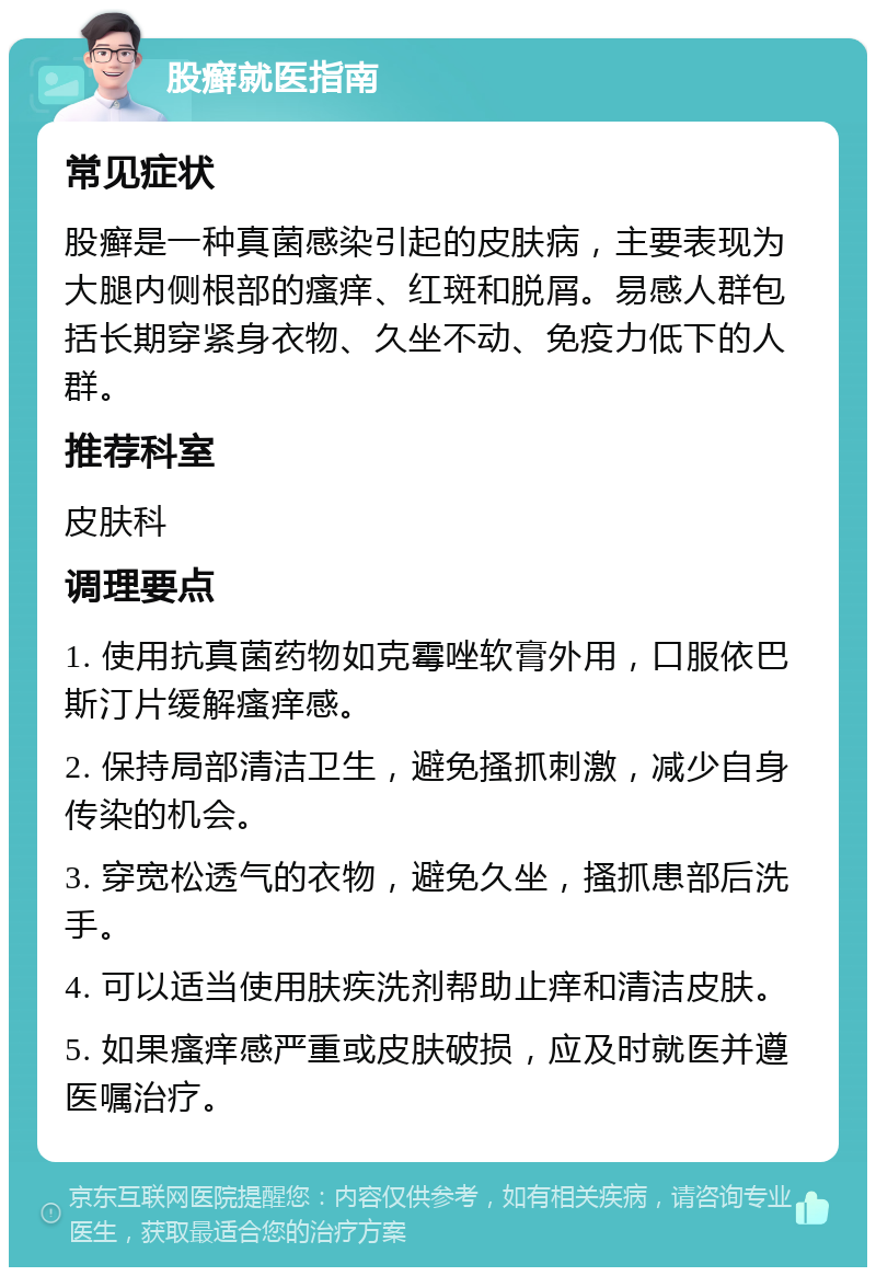 股癣就医指南 常见症状 股癣是一种真菌感染引起的皮肤病，主要表现为大腿内侧根部的瘙痒、红斑和脱屑。易感人群包括长期穿紧身衣物、久坐不动、免疫力低下的人群。 推荐科室 皮肤科 调理要点 1. 使用抗真菌药物如克霉唑软膏外用，口服依巴斯汀片缓解瘙痒感。 2. 保持局部清洁卫生，避免搔抓刺激，减少自身传染的机会。 3. 穿宽松透气的衣物，避免久坐，搔抓患部后洗手。 4. 可以适当使用肤疾洗剂帮助止痒和清洁皮肤。 5. 如果瘙痒感严重或皮肤破损，应及时就医并遵医嘱治疗。