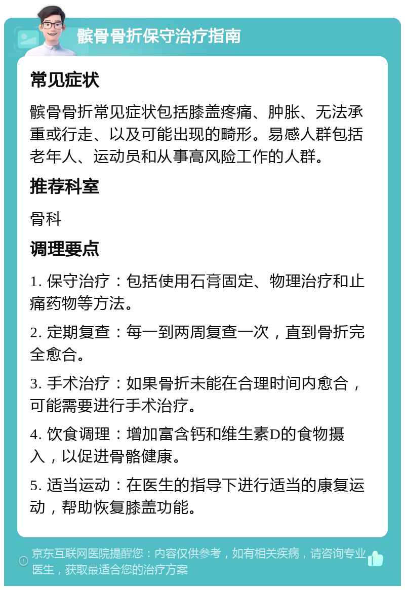 髌骨骨折保守治疗指南 常见症状 髌骨骨折常见症状包括膝盖疼痛、肿胀、无法承重或行走、以及可能出现的畸形。易感人群包括老年人、运动员和从事高风险工作的人群。 推荐科室 骨科 调理要点 1. 保守治疗：包括使用石膏固定、物理治疗和止痛药物等方法。 2. 定期复查：每一到两周复查一次，直到骨折完全愈合。 3. 手术治疗：如果骨折未能在合理时间内愈合，可能需要进行手术治疗。 4. 饮食调理：增加富含钙和维生素D的食物摄入，以促进骨骼健康。 5. 适当运动：在医生的指导下进行适当的康复运动，帮助恢复膝盖功能。