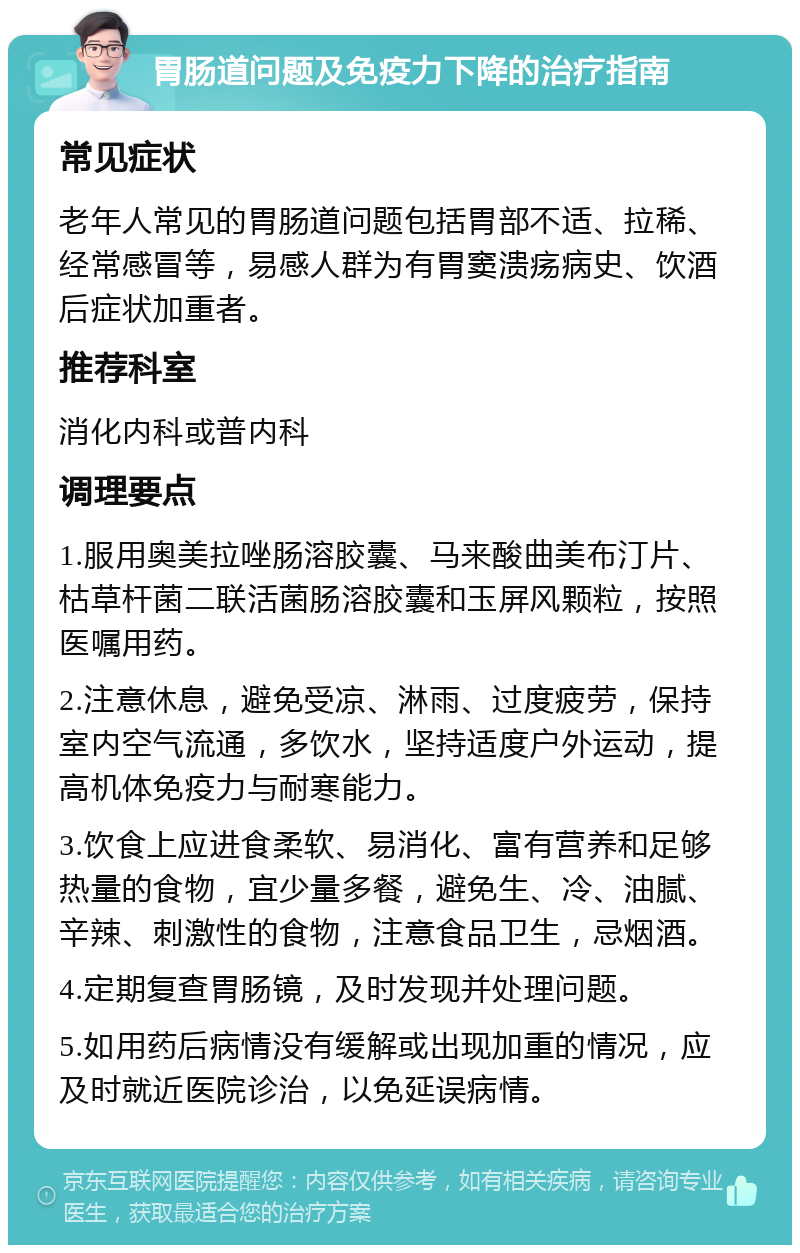 胃肠道问题及免疫力下降的治疗指南 常见症状 老年人常见的胃肠道问题包括胃部不适、拉稀、经常感冒等，易感人群为有胃窦溃疡病史、饮酒后症状加重者。 推荐科室 消化内科或普内科 调理要点 1.服用奥美拉唑肠溶胶囊、马来酸曲美布汀片、枯草杆菌二联活菌肠溶胶囊和玉屏风颗粒，按照医嘱用药。 2.注意休息，避免受凉、淋雨、过度疲劳，保持室内空气流通，多饮水，坚持适度户外运动，提高机体免疫力与耐寒能力。 3.饮食上应进食柔软、易消化、富有营养和足够热量的食物，宜少量多餐，避免生、冷、油腻、辛辣、刺激性的食物，注意食品卫生，忌烟酒。 4.定期复查胃肠镜，及时发现并处理问题。 5.如用药后病情没有缓解或出现加重的情况，应及时就近医院诊治，以免延误病情。