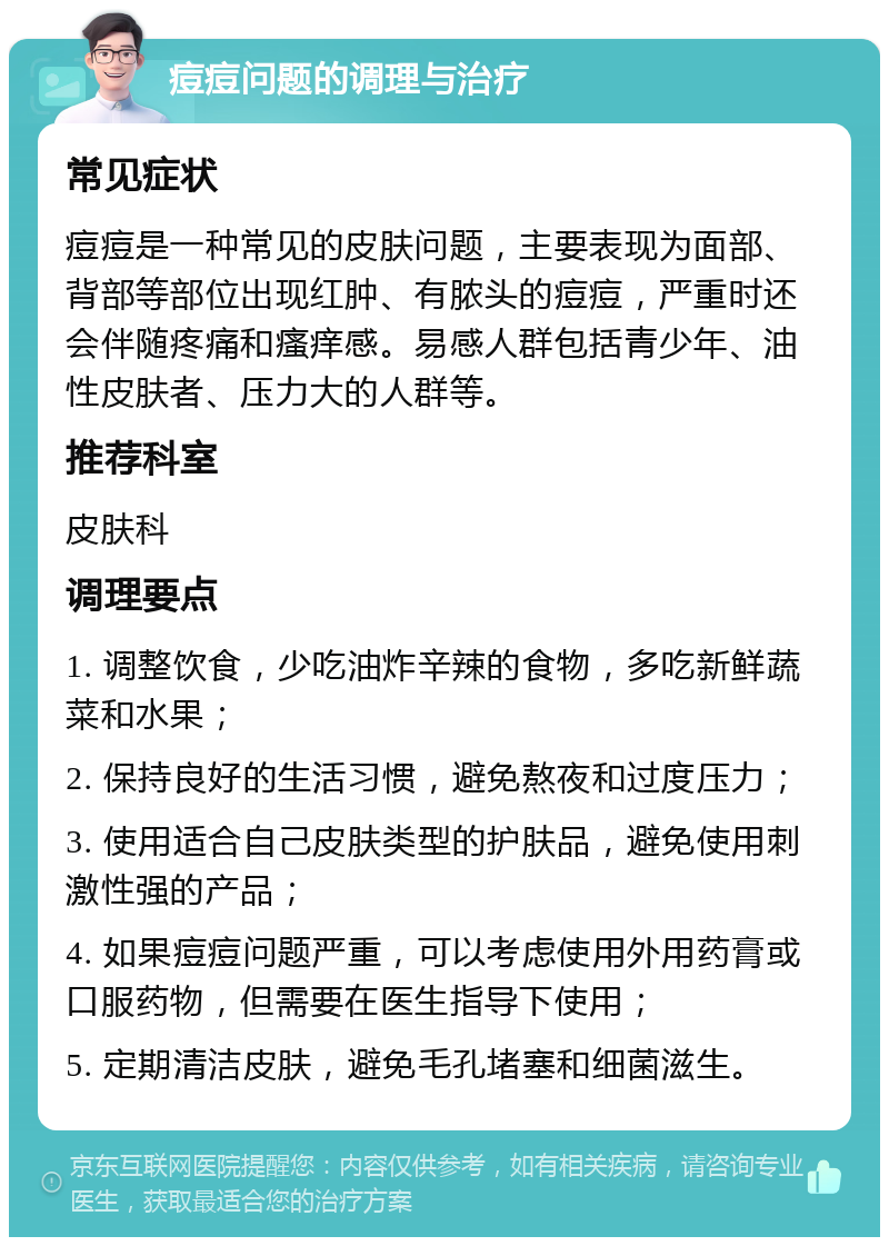 痘痘问题的调理与治疗 常见症状 痘痘是一种常见的皮肤问题，主要表现为面部、背部等部位出现红肿、有脓头的痘痘，严重时还会伴随疼痛和瘙痒感。易感人群包括青少年、油性皮肤者、压力大的人群等。 推荐科室 皮肤科 调理要点 1. 调整饮食，少吃油炸辛辣的食物，多吃新鲜蔬菜和水果； 2. 保持良好的生活习惯，避免熬夜和过度压力； 3. 使用适合自己皮肤类型的护肤品，避免使用刺激性强的产品； 4. 如果痘痘问题严重，可以考虑使用外用药膏或口服药物，但需要在医生指导下使用； 5. 定期清洁皮肤，避免毛孔堵塞和细菌滋生。