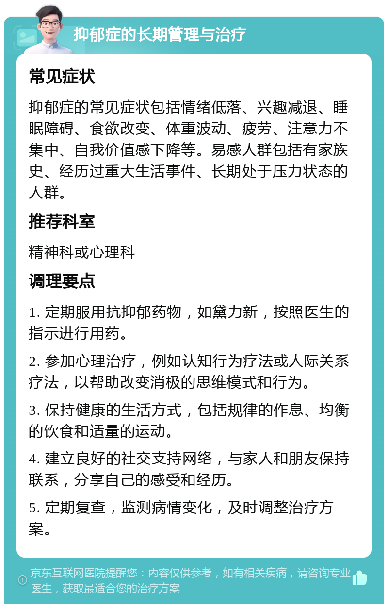 抑郁症的长期管理与治疗 常见症状 抑郁症的常见症状包括情绪低落、兴趣减退、睡眠障碍、食欲改变、体重波动、疲劳、注意力不集中、自我价值感下降等。易感人群包括有家族史、经历过重大生活事件、长期处于压力状态的人群。 推荐科室 精神科或心理科 调理要点 1. 定期服用抗抑郁药物，如黛力新，按照医生的指示进行用药。 2. 参加心理治疗，例如认知行为疗法或人际关系疗法，以帮助改变消极的思维模式和行为。 3. 保持健康的生活方式，包括规律的作息、均衡的饮食和适量的运动。 4. 建立良好的社交支持网络，与家人和朋友保持联系，分享自己的感受和经历。 5. 定期复查，监测病情变化，及时调整治疗方案。