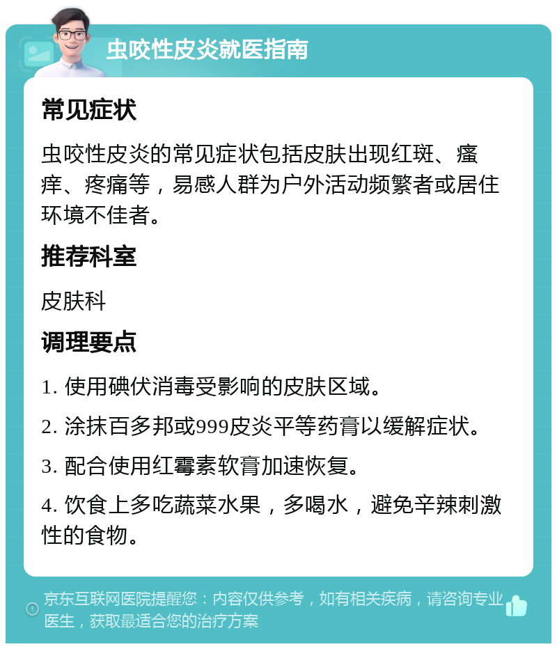 虫咬性皮炎就医指南 常见症状 虫咬性皮炎的常见症状包括皮肤出现红斑、瘙痒、疼痛等，易感人群为户外活动频繁者或居住环境不佳者。 推荐科室 皮肤科 调理要点 1. 使用碘伏消毒受影响的皮肤区域。 2. 涂抹百多邦或999皮炎平等药膏以缓解症状。 3. 配合使用红霉素软膏加速恢复。 4. 饮食上多吃蔬菜水果，多喝水，避免辛辣刺激性的食物。