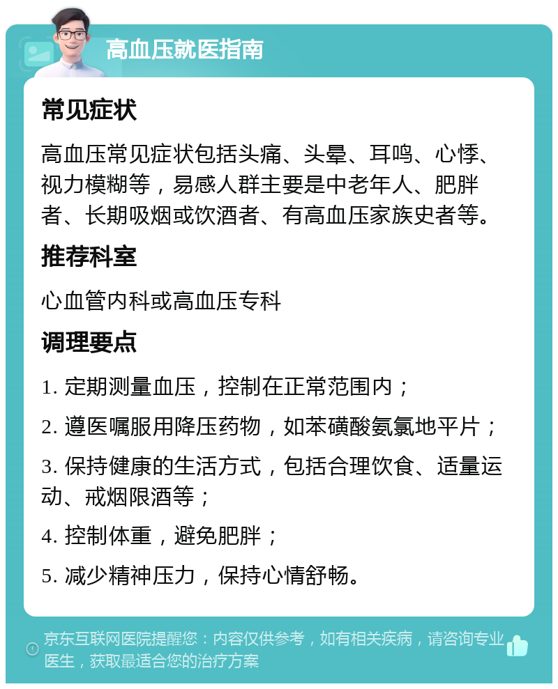 高血压就医指南 常见症状 高血压常见症状包括头痛、头晕、耳鸣、心悸、视力模糊等，易感人群主要是中老年人、肥胖者、长期吸烟或饮酒者、有高血压家族史者等。 推荐科室 心血管内科或高血压专科 调理要点 1. 定期测量血压，控制在正常范围内； 2. 遵医嘱服用降压药物，如苯磺酸氨氯地平片； 3. 保持健康的生活方式，包括合理饮食、适量运动、戒烟限酒等； 4. 控制体重，避免肥胖； 5. 减少精神压力，保持心情舒畅。