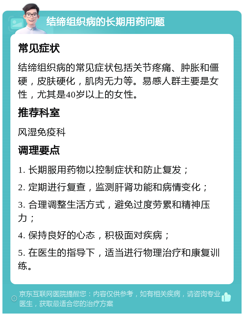 结缔组织病的长期用药问题 常见症状 结缔组织病的常见症状包括关节疼痛、肿胀和僵硬，皮肤硬化，肌肉无力等。易感人群主要是女性，尤其是40岁以上的女性。 推荐科室 风湿免疫科 调理要点 1. 长期服用药物以控制症状和防止复发； 2. 定期进行复查，监测肝肾功能和病情变化； 3. 合理调整生活方式，避免过度劳累和精神压力； 4. 保持良好的心态，积极面对疾病； 5. 在医生的指导下，适当进行物理治疗和康复训练。