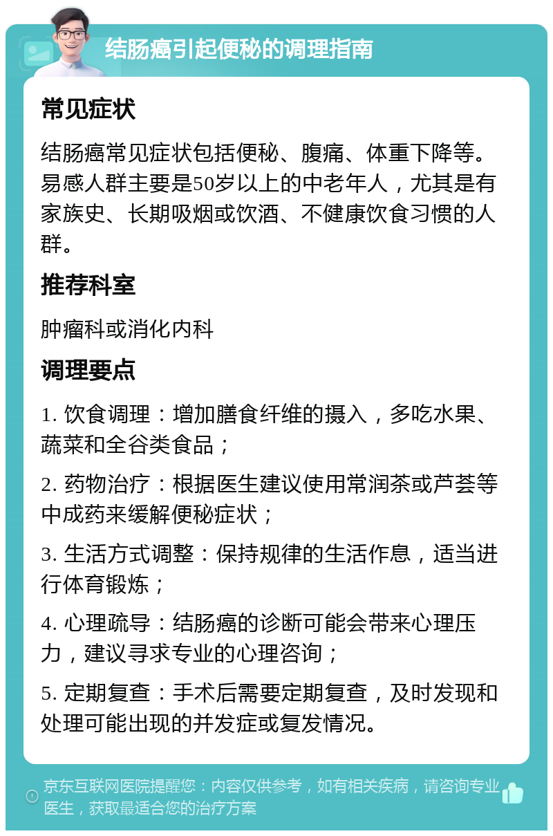 结肠癌引起便秘的调理指南 常见症状 结肠癌常见症状包括便秘、腹痛、体重下降等。易感人群主要是50岁以上的中老年人，尤其是有家族史、长期吸烟或饮酒、不健康饮食习惯的人群。 推荐科室 肿瘤科或消化内科 调理要点 1. 饮食调理：增加膳食纤维的摄入，多吃水果、蔬菜和全谷类食品； 2. 药物治疗：根据医生建议使用常润茶或芦荟等中成药来缓解便秘症状； 3. 生活方式调整：保持规律的生活作息，适当进行体育锻炼； 4. 心理疏导：结肠癌的诊断可能会带来心理压力，建议寻求专业的心理咨询； 5. 定期复查：手术后需要定期复查，及时发现和处理可能出现的并发症或复发情况。