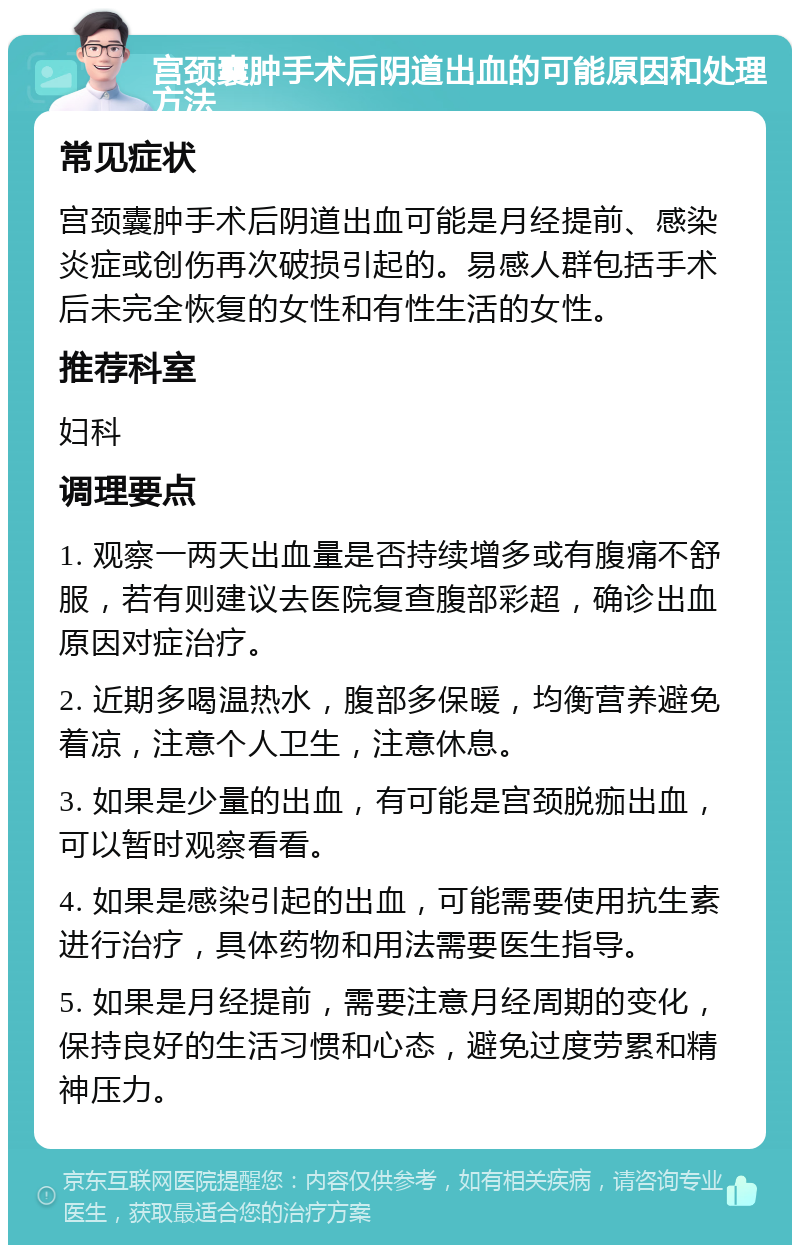 宫颈囊肿手术后阴道出血的可能原因和处理方法 常见症状 宫颈囊肿手术后阴道出血可能是月经提前、感染炎症或创伤再次破损引起的。易感人群包括手术后未完全恢复的女性和有性生活的女性。 推荐科室 妇科 调理要点 1. 观察一两天出血量是否持续增多或有腹痛不舒服，若有则建议去医院复查腹部彩超，确诊出血原因对症治疗。 2. 近期多喝温热水，腹部多保暖，均衡营养避免着凉，注意个人卫生，注意休息。 3. 如果是少量的出血，有可能是宫颈脱痂出血，可以暂时观察看看。 4. 如果是感染引起的出血，可能需要使用抗生素进行治疗，具体药物和用法需要医生指导。 5. 如果是月经提前，需要注意月经周期的变化，保持良好的生活习惯和心态，避免过度劳累和精神压力。