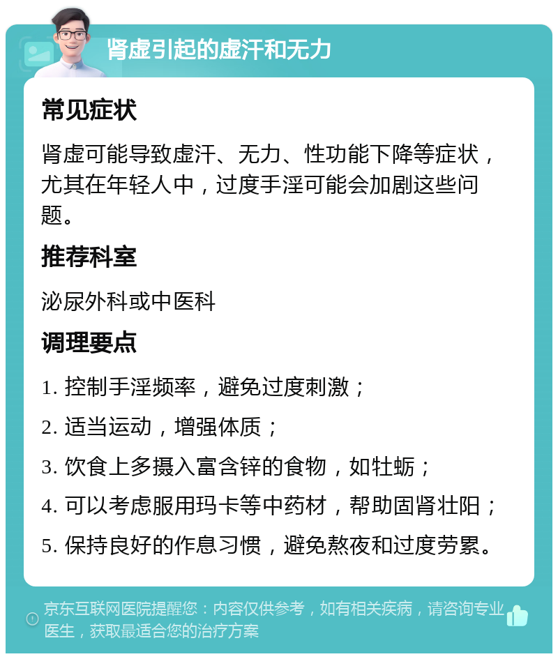 肾虚引起的虚汗和无力 常见症状 肾虚可能导致虚汗、无力、性功能下降等症状，尤其在年轻人中，过度手淫可能会加剧这些问题。 推荐科室 泌尿外科或中医科 调理要点 1. 控制手淫频率，避免过度刺激； 2. 适当运动，增强体质； 3. 饮食上多摄入富含锌的食物，如牡蛎； 4. 可以考虑服用玛卡等中药材，帮助固肾壮阳； 5. 保持良好的作息习惯，避免熬夜和过度劳累。