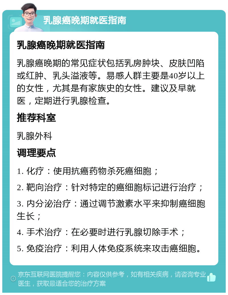 乳腺癌晚期就医指南 乳腺癌晚期就医指南 乳腺癌晚期的常见症状包括乳房肿块、皮肤凹陷或红肿、乳头溢液等。易感人群主要是40岁以上的女性，尤其是有家族史的女性。建议及早就医，定期进行乳腺检查。 推荐科室 乳腺外科 调理要点 1. 化疗：使用抗癌药物杀死癌细胞； 2. 靶向治疗：针对特定的癌细胞标记进行治疗； 3. 内分泌治疗：通过调节激素水平来抑制癌细胞生长； 4. 手术治疗：在必要时进行乳腺切除手术； 5. 免疫治疗：利用人体免疫系统来攻击癌细胞。