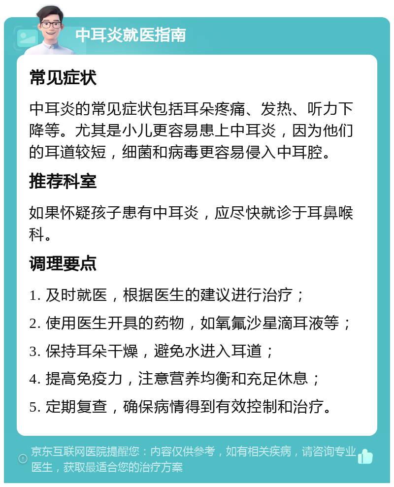 中耳炎就医指南 常见症状 中耳炎的常见症状包括耳朵疼痛、发热、听力下降等。尤其是小儿更容易患上中耳炎，因为他们的耳道较短，细菌和病毒更容易侵入中耳腔。 推荐科室 如果怀疑孩子患有中耳炎，应尽快就诊于耳鼻喉科。 调理要点 1. 及时就医，根据医生的建议进行治疗； 2. 使用医生开具的药物，如氧氟沙星滴耳液等； 3. 保持耳朵干燥，避免水进入耳道； 4. 提高免疫力，注意营养均衡和充足休息； 5. 定期复查，确保病情得到有效控制和治疗。