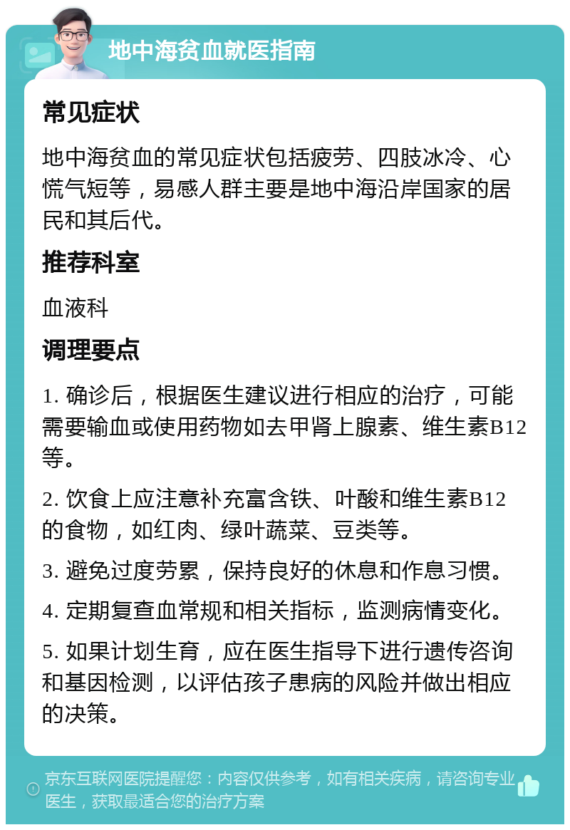 地中海贫血就医指南 常见症状 地中海贫血的常见症状包括疲劳、四肢冰冷、心慌气短等，易感人群主要是地中海沿岸国家的居民和其后代。 推荐科室 血液科 调理要点 1. 确诊后，根据医生建议进行相应的治疗，可能需要输血或使用药物如去甲肾上腺素、维生素B12等。 2. 饮食上应注意补充富含铁、叶酸和维生素B12的食物，如红肉、绿叶蔬菜、豆类等。 3. 避免过度劳累，保持良好的休息和作息习惯。 4. 定期复查血常规和相关指标，监测病情变化。 5. 如果计划生育，应在医生指导下进行遗传咨询和基因检测，以评估孩子患病的风险并做出相应的决策。