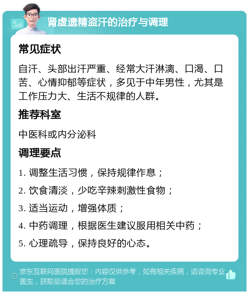 肾虚遗精盗汗的治疗与调理 常见症状 自汗、头部出汗严重、经常大汗淋漓、口渴、口苦、心情抑郁等症状，多见于中年男性，尤其是工作压力大、生活不规律的人群。 推荐科室 中医科或内分泌科 调理要点 1. 调整生活习惯，保持规律作息； 2. 饮食清淡，少吃辛辣刺激性食物； 3. 适当运动，增强体质； 4. 中药调理，根据医生建议服用相关中药； 5. 心理疏导，保持良好的心态。