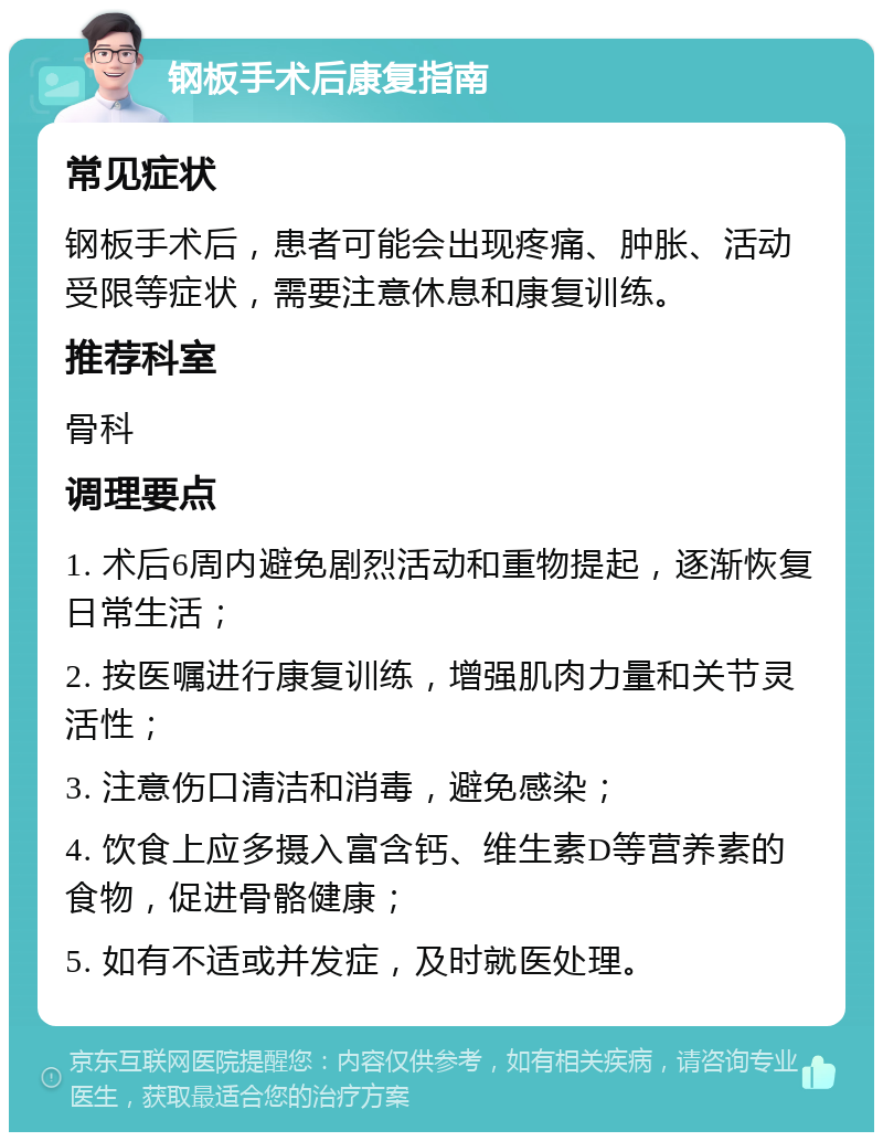 钢板手术后康复指南 常见症状 钢板手术后，患者可能会出现疼痛、肿胀、活动受限等症状，需要注意休息和康复训练。 推荐科室 骨科 调理要点 1. 术后6周内避免剧烈活动和重物提起，逐渐恢复日常生活； 2. 按医嘱进行康复训练，增强肌肉力量和关节灵活性； 3. 注意伤口清洁和消毒，避免感染； 4. 饮食上应多摄入富含钙、维生素D等营养素的食物，促进骨骼健康； 5. 如有不适或并发症，及时就医处理。