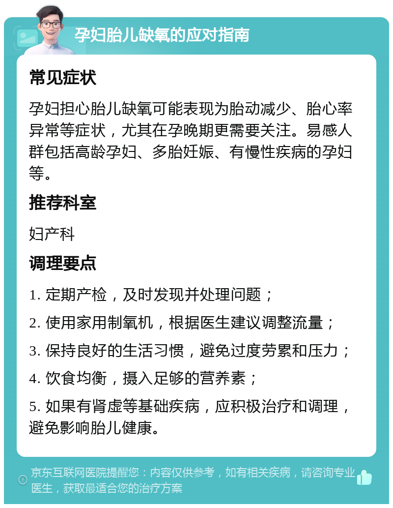 孕妇胎儿缺氧的应对指南 常见症状 孕妇担心胎儿缺氧可能表现为胎动减少、胎心率异常等症状，尤其在孕晚期更需要关注。易感人群包括高龄孕妇、多胎妊娠、有慢性疾病的孕妇等。 推荐科室 妇产科 调理要点 1. 定期产检，及时发现并处理问题； 2. 使用家用制氧机，根据医生建议调整流量； 3. 保持良好的生活习惯，避免过度劳累和压力； 4. 饮食均衡，摄入足够的营养素； 5. 如果有肾虚等基础疾病，应积极治疗和调理，避免影响胎儿健康。