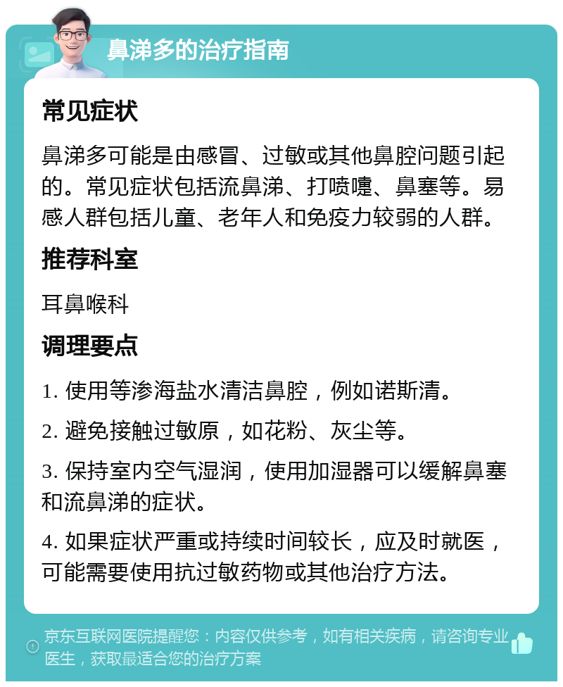 鼻涕多的治疗指南 常见症状 鼻涕多可能是由感冒、过敏或其他鼻腔问题引起的。常见症状包括流鼻涕、打喷嚏、鼻塞等。易感人群包括儿童、老年人和免疫力较弱的人群。 推荐科室 耳鼻喉科 调理要点 1. 使用等渗海盐水清洁鼻腔，例如诺斯清。 2. 避免接触过敏原，如花粉、灰尘等。 3. 保持室内空气湿润，使用加湿器可以缓解鼻塞和流鼻涕的症状。 4. 如果症状严重或持续时间较长，应及时就医，可能需要使用抗过敏药物或其他治疗方法。