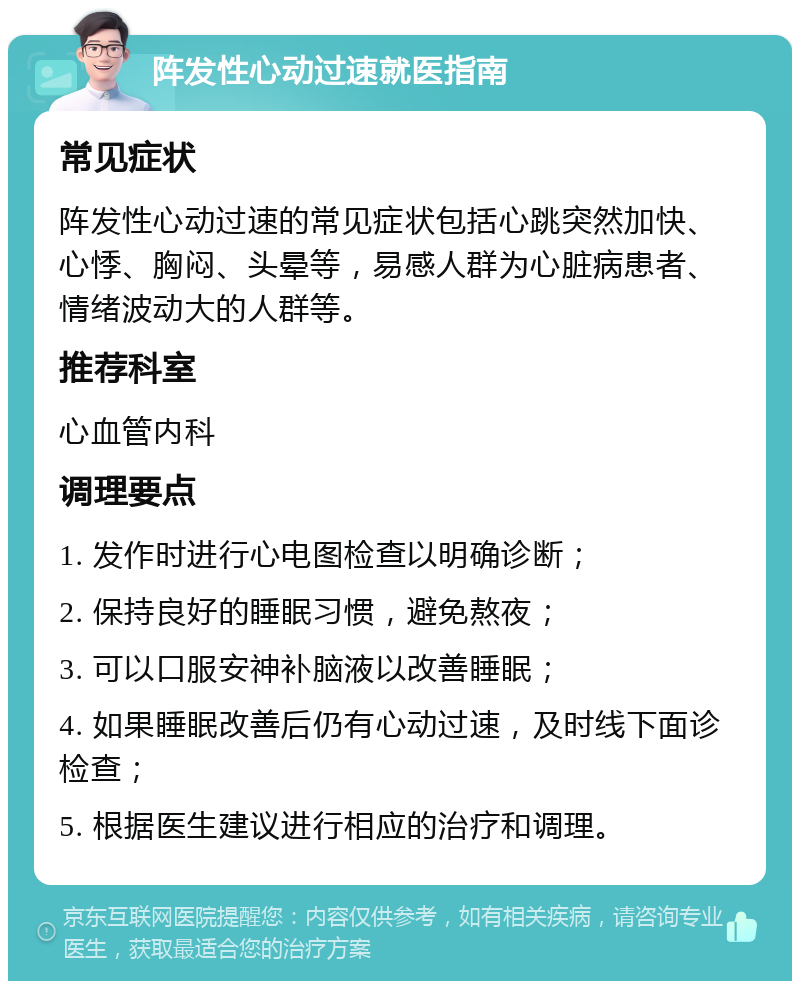 阵发性心动过速就医指南 常见症状 阵发性心动过速的常见症状包括心跳突然加快、心悸、胸闷、头晕等，易感人群为心脏病患者、情绪波动大的人群等。 推荐科室 心血管内科 调理要点 1. 发作时进行心电图检查以明确诊断； 2. 保持良好的睡眠习惯，避免熬夜； 3. 可以口服安神补脑液以改善睡眠； 4. 如果睡眠改善后仍有心动过速，及时线下面诊检查； 5. 根据医生建议进行相应的治疗和调理。