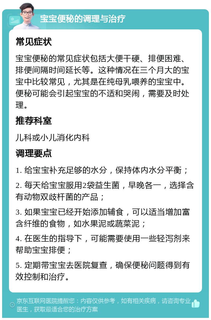 宝宝便秘的调理与治疗 常见症状 宝宝便秘的常见症状包括大便干硬、排便困难、排便间隔时间延长等。这种情况在三个月大的宝宝中比较常见，尤其是在纯母乳喂养的宝宝中。便秘可能会引起宝宝的不适和哭闹，需要及时处理。 推荐科室 儿科或小儿消化内科 调理要点 1. 给宝宝补充足够的水分，保持体内水分平衡； 2. 每天给宝宝服用2袋益生菌，早晚各一，选择含有动物双歧杆菌的产品； 3. 如果宝宝已经开始添加辅食，可以适当增加富含纤维的食物，如水果泥或蔬菜泥； 4. 在医生的指导下，可能需要使用一些轻泻剂来帮助宝宝排便； 5. 定期带宝宝去医院复查，确保便秘问题得到有效控制和治疗。