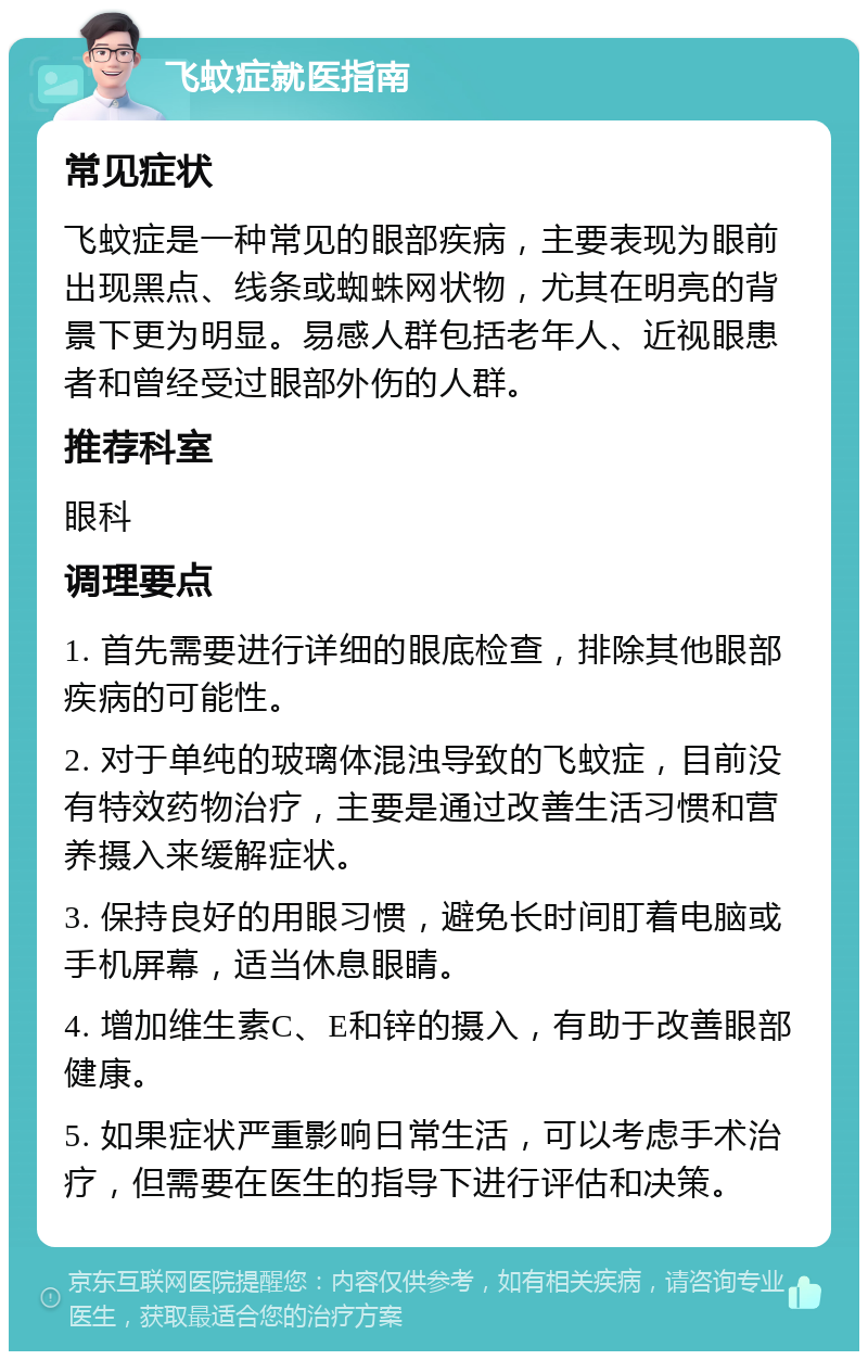 飞蚊症就医指南 常见症状 飞蚊症是一种常见的眼部疾病，主要表现为眼前出现黑点、线条或蜘蛛网状物，尤其在明亮的背景下更为明显。易感人群包括老年人、近视眼患者和曾经受过眼部外伤的人群。 推荐科室 眼科 调理要点 1. 首先需要进行详细的眼底检查，排除其他眼部疾病的可能性。 2. 对于单纯的玻璃体混浊导致的飞蚊症，目前没有特效药物治疗，主要是通过改善生活习惯和营养摄入来缓解症状。 3. 保持良好的用眼习惯，避免长时间盯着电脑或手机屏幕，适当休息眼睛。 4. 增加维生素C、E和锌的摄入，有助于改善眼部健康。 5. 如果症状严重影响日常生活，可以考虑手术治疗，但需要在医生的指导下进行评估和决策。