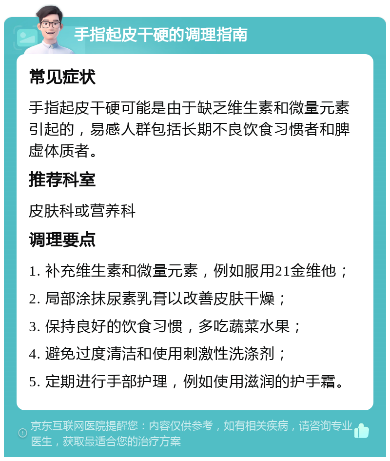 手指起皮干硬的调理指南 常见症状 手指起皮干硬可能是由于缺乏维生素和微量元素引起的，易感人群包括长期不良饮食习惯者和脾虚体质者。 推荐科室 皮肤科或营养科 调理要点 1. 补充维生素和微量元素，例如服用21金维他； 2. 局部涂抹尿素乳膏以改善皮肤干燥； 3. 保持良好的饮食习惯，多吃蔬菜水果； 4. 避免过度清洁和使用刺激性洗涤剂； 5. 定期进行手部护理，例如使用滋润的护手霜。