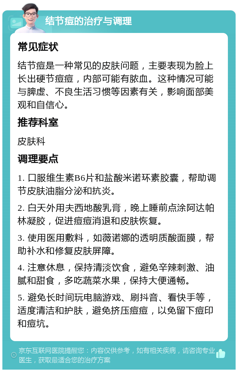 结节痘的治疗与调理 常见症状 结节痘是一种常见的皮肤问题，主要表现为脸上长出硬节痘痘，内部可能有脓血。这种情况可能与脾虚、不良生活习惯等因素有关，影响面部美观和自信心。 推荐科室 皮肤科 调理要点 1. 口服维生素B6片和盐酸米诺环素胶囊，帮助调节皮肤油脂分泌和抗炎。 2. 白天外用夫西地酸乳膏，晚上睡前点涂阿达帕林凝胶，促进痘痘消退和皮肤恢复。 3. 使用医用敷料，如薇诺娜的透明质酸面膜，帮助补水和修复皮肤屏障。 4. 注意休息，保持清淡饮食，避免辛辣刺激、油腻和甜食，多吃蔬菜水果，保持大便通畅。 5. 避免长时间玩电脑游戏、刷抖音、看快手等，适度清洁和护肤，避免挤压痘痘，以免留下痘印和痘坑。