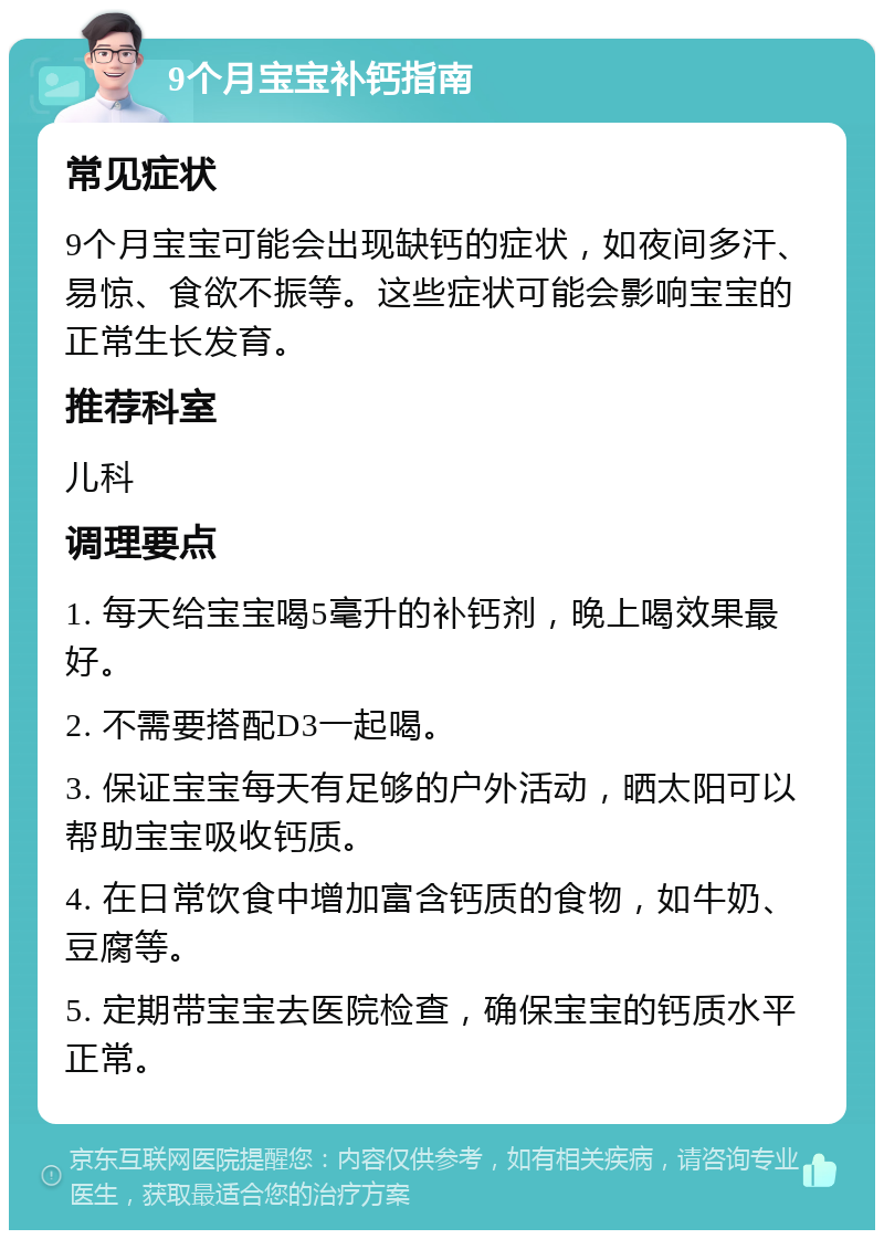 9个月宝宝补钙指南 常见症状 9个月宝宝可能会出现缺钙的症状，如夜间多汗、易惊、食欲不振等。这些症状可能会影响宝宝的正常生长发育。 推荐科室 儿科 调理要点 1. 每天给宝宝喝5毫升的补钙剂，晚上喝效果最好。 2. 不需要搭配D3一起喝。 3. 保证宝宝每天有足够的户外活动，晒太阳可以帮助宝宝吸收钙质。 4. 在日常饮食中增加富含钙质的食物，如牛奶、豆腐等。 5. 定期带宝宝去医院检查，确保宝宝的钙质水平正常。