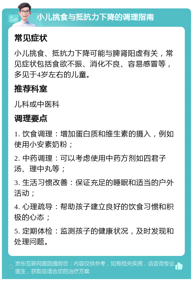 小儿挑食与抵抗力下降的调理指南 常见症状 小儿挑食、抵抗力下降可能与脾肾阳虚有关，常见症状包括食欲不振、消化不良、容易感冒等，多见于4岁左右的儿童。 推荐科室 儿科或中医科 调理要点 1. 饮食调理：增加蛋白质和维生素的摄入，例如使用小安素奶粉； 2. 中药调理：可以考虑使用中药方剂如四君子汤、理中丸等； 3. 生活习惯改善：保证充足的睡眠和适当的户外活动； 4. 心理疏导：帮助孩子建立良好的饮食习惯和积极的心态； 5. 定期体检：监测孩子的健康状况，及时发现和处理问题。