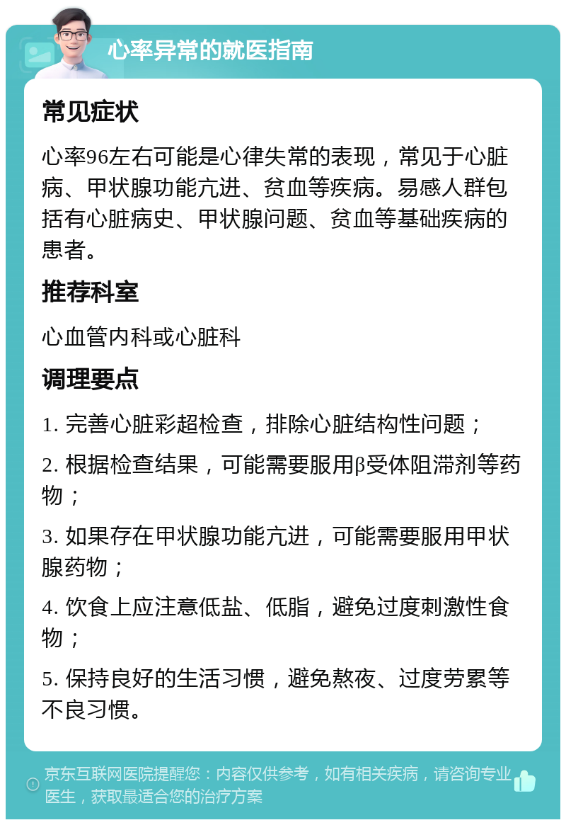 心率异常的就医指南 常见症状 心率96左右可能是心律失常的表现，常见于心脏病、甲状腺功能亢进、贫血等疾病。易感人群包括有心脏病史、甲状腺问题、贫血等基础疾病的患者。 推荐科室 心血管内科或心脏科 调理要点 1. 完善心脏彩超检查，排除心脏结构性问题； 2. 根据检查结果，可能需要服用β受体阻滞剂等药物； 3. 如果存在甲状腺功能亢进，可能需要服用甲状腺药物； 4. 饮食上应注意低盐、低脂，避免过度刺激性食物； 5. 保持良好的生活习惯，避免熬夜、过度劳累等不良习惯。