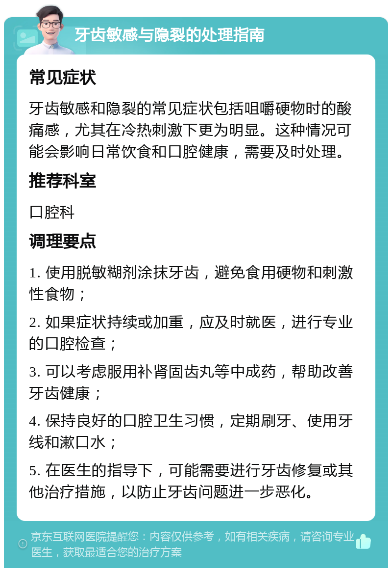 牙齿敏感与隐裂的处理指南 常见症状 牙齿敏感和隐裂的常见症状包括咀嚼硬物时的酸痛感，尤其在冷热刺激下更为明显。这种情况可能会影响日常饮食和口腔健康，需要及时处理。 推荐科室 口腔科 调理要点 1. 使用脱敏糊剂涂抹牙齿，避免食用硬物和刺激性食物； 2. 如果症状持续或加重，应及时就医，进行专业的口腔检查； 3. 可以考虑服用补肾固齿丸等中成药，帮助改善牙齿健康； 4. 保持良好的口腔卫生习惯，定期刷牙、使用牙线和漱口水； 5. 在医生的指导下，可能需要进行牙齿修复或其他治疗措施，以防止牙齿问题进一步恶化。