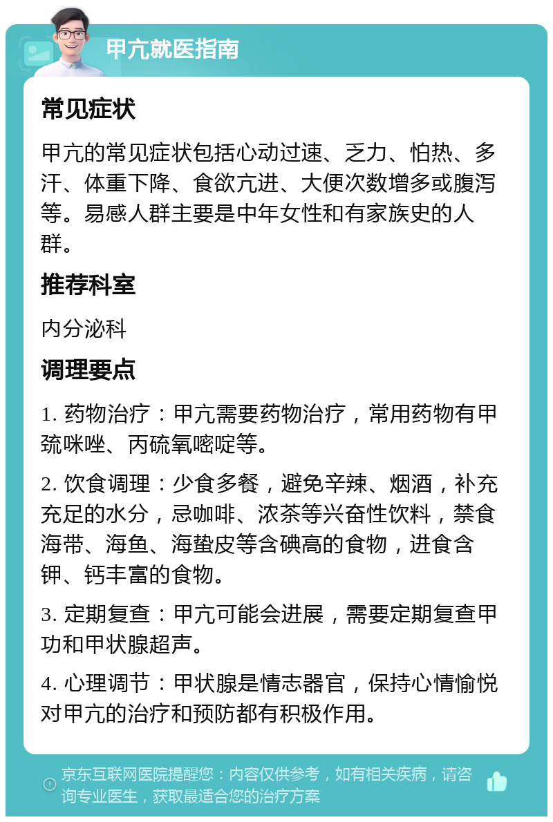 甲亢就医指南 常见症状 甲亢的常见症状包括心动过速、乏力、怕热、多汗、体重下降、食欲亢进、大便次数增多或腹泻等。易感人群主要是中年女性和有家族史的人群。 推荐科室 内分泌科 调理要点 1. 药物治疗：甲亢需要药物治疗，常用药物有甲巯咪唑、丙硫氧嘧啶等。 2. 饮食调理：少食多餐，避免辛辣、烟酒，补充充足的水分，忌咖啡、浓茶等兴奋性饮料，禁食海带、海鱼、海蛰皮等含碘高的食物，进食含钾、钙丰富的食物。 3. 定期复查：甲亢可能会进展，需要定期复查甲功和甲状腺超声。 4. 心理调节：甲状腺是情志器官，保持心情愉悦对甲亢的治疗和预防都有积极作用。